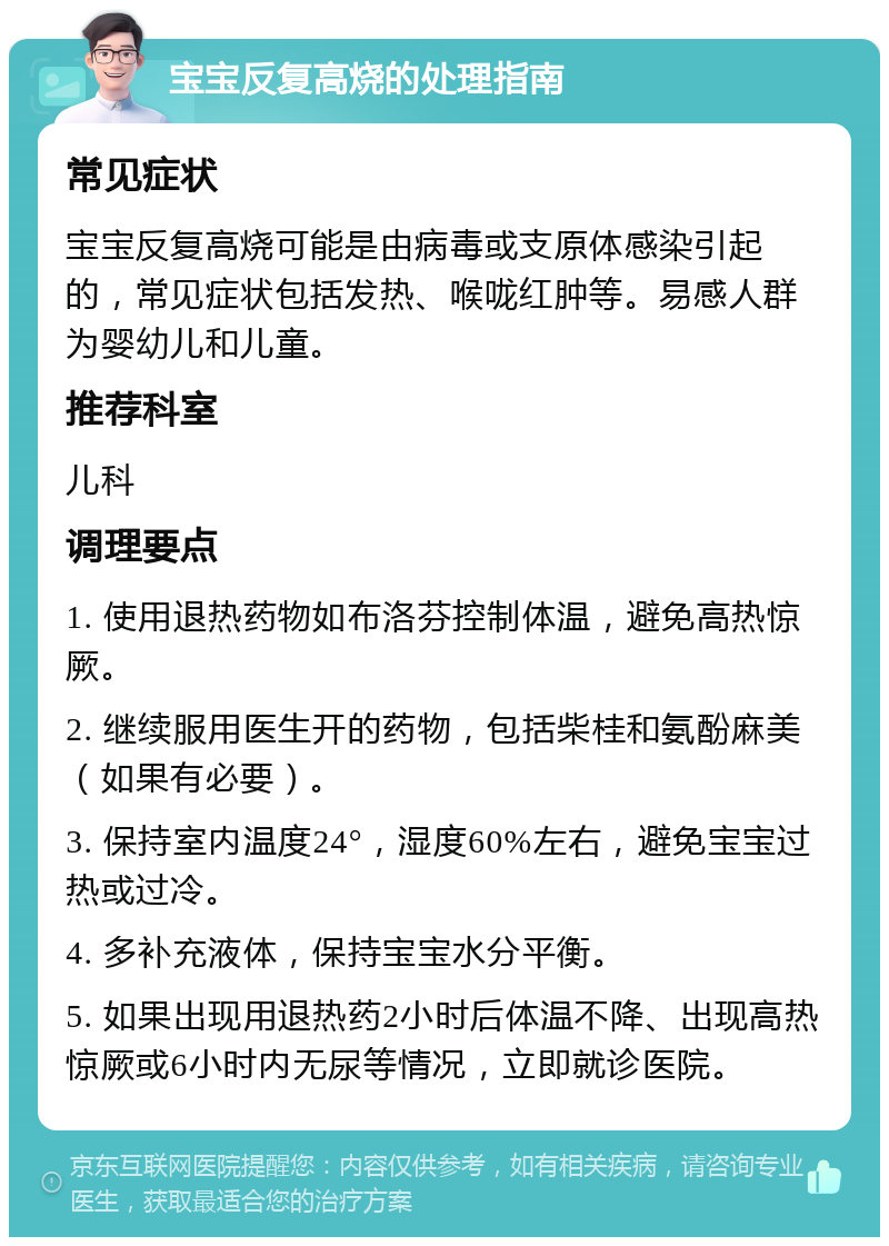 宝宝反复高烧的处理指南 常见症状 宝宝反复高烧可能是由病毒或支原体感染引起的，常见症状包括发热、喉咙红肿等。易感人群为婴幼儿和儿童。 推荐科室 儿科 调理要点 1. 使用退热药物如布洛芬控制体温，避免高热惊厥。 2. 继续服用医生开的药物，包括柴桂和氨酚麻美（如果有必要）。 3. 保持室内温度24°，湿度60%左右，避免宝宝过热或过冷。 4. 多补充液体，保持宝宝水分平衡。 5. 如果出现用退热药2小时后体温不降、出现高热惊厥或6小时内无尿等情况，立即就诊医院。