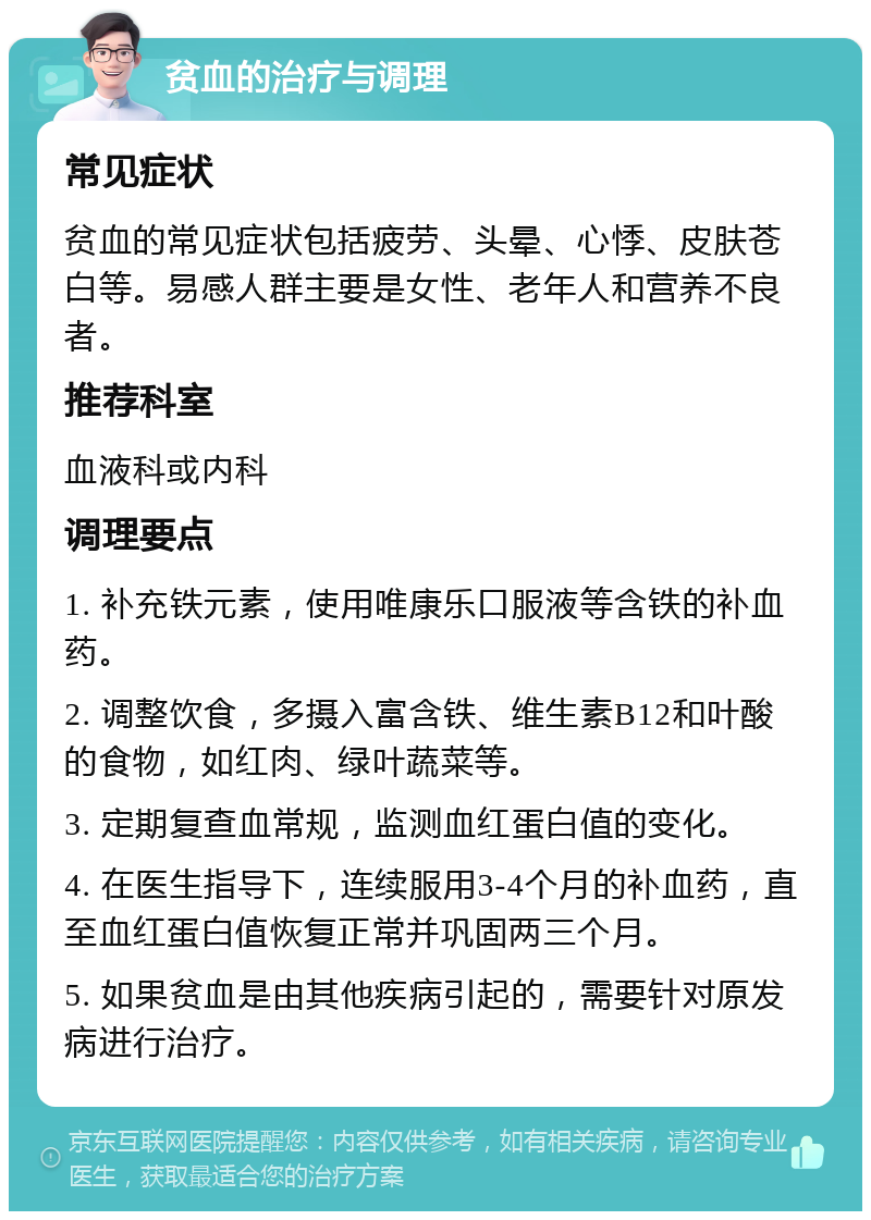 贫血的治疗与调理 常见症状 贫血的常见症状包括疲劳、头晕、心悸、皮肤苍白等。易感人群主要是女性、老年人和营养不良者。 推荐科室 血液科或内科 调理要点 1. 补充铁元素，使用唯康乐口服液等含铁的补血药。 2. 调整饮食，多摄入富含铁、维生素B12和叶酸的食物，如红肉、绿叶蔬菜等。 3. 定期复查血常规，监测血红蛋白值的变化。 4. 在医生指导下，连续服用3-4个月的补血药，直至血红蛋白值恢复正常并巩固两三个月。 5. 如果贫血是由其他疾病引起的，需要针对原发病进行治疗。