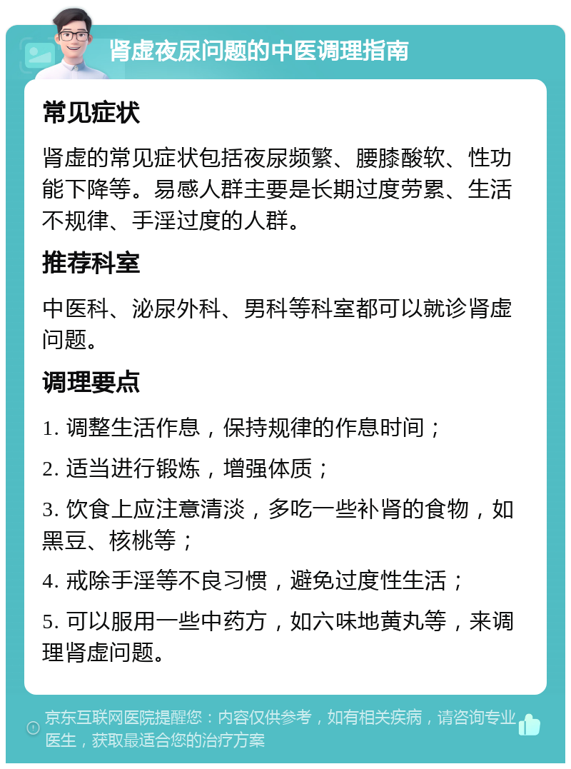 肾虚夜尿问题的中医调理指南 常见症状 肾虚的常见症状包括夜尿频繁、腰膝酸软、性功能下降等。易感人群主要是长期过度劳累、生活不规律、手淫过度的人群。 推荐科室 中医科、泌尿外科、男科等科室都可以就诊肾虚问题。 调理要点 1. 调整生活作息，保持规律的作息时间； 2. 适当进行锻炼，增强体质； 3. 饮食上应注意清淡，多吃一些补肾的食物，如黑豆、核桃等； 4. 戒除手淫等不良习惯，避免过度性生活； 5. 可以服用一些中药方，如六味地黄丸等，来调理肾虚问题。