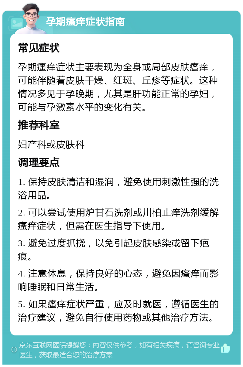 孕期瘙痒症状指南 常见症状 孕期瘙痒症状主要表现为全身或局部皮肤瘙痒，可能伴随着皮肤干燥、红斑、丘疹等症状。这种情况多见于孕晚期，尤其是肝功能正常的孕妇，可能与孕激素水平的变化有关。 推荐科室 妇产科或皮肤科 调理要点 1. 保持皮肤清洁和湿润，避免使用刺激性强的洗浴用品。 2. 可以尝试使用炉甘石洗剂或川柏止痒洗剂缓解瘙痒症状，但需在医生指导下使用。 3. 避免过度抓挠，以免引起皮肤感染或留下疤痕。 4. 注意休息，保持良好的心态，避免因瘙痒而影响睡眠和日常生活。 5. 如果瘙痒症状严重，应及时就医，遵循医生的治疗建议，避免自行使用药物或其他治疗方法。