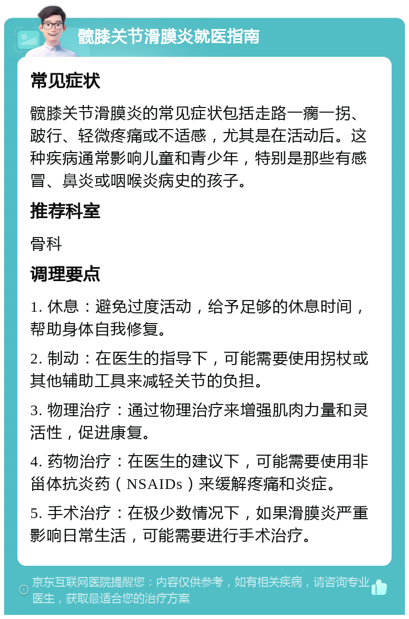 髋膝关节滑膜炎就医指南 常见症状 髋膝关节滑膜炎的常见症状包括走路一瘸一拐、跛行、轻微疼痛或不适感，尤其是在活动后。这种疾病通常影响儿童和青少年，特别是那些有感冒、鼻炎或咽喉炎病史的孩子。 推荐科室 骨科 调理要点 1. 休息：避免过度活动，给予足够的休息时间，帮助身体自我修复。 2. 制动：在医生的指导下，可能需要使用拐杖或其他辅助工具来减轻关节的负担。 3. 物理治疗：通过物理治疗来增强肌肉力量和灵活性，促进康复。 4. 药物治疗：在医生的建议下，可能需要使用非甾体抗炎药（NSAIDs）来缓解疼痛和炎症。 5. 手术治疗：在极少数情况下，如果滑膜炎严重影响日常生活，可能需要进行手术治疗。