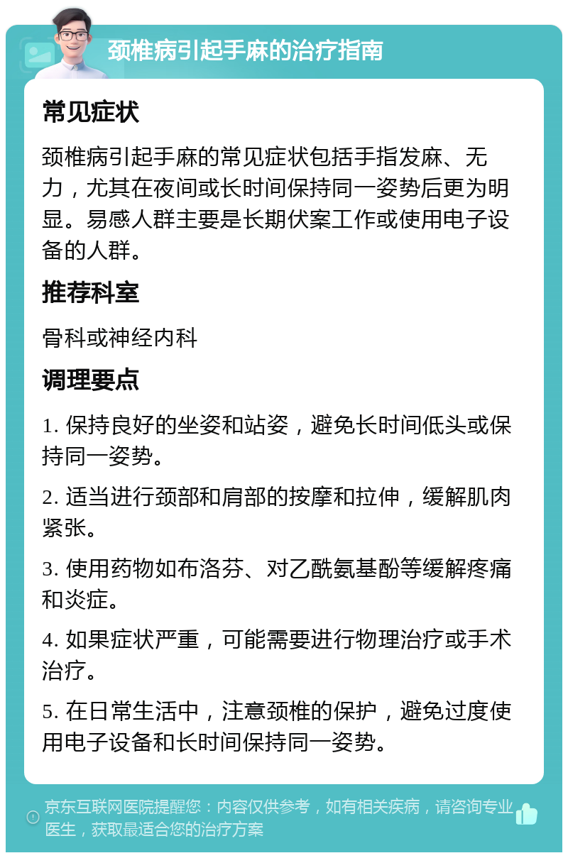 颈椎病引起手麻的治疗指南 常见症状 颈椎病引起手麻的常见症状包括手指发麻、无力，尤其在夜间或长时间保持同一姿势后更为明显。易感人群主要是长期伏案工作或使用电子设备的人群。 推荐科室 骨科或神经内科 调理要点 1. 保持良好的坐姿和站姿，避免长时间低头或保持同一姿势。 2. 适当进行颈部和肩部的按摩和拉伸，缓解肌肉紧张。 3. 使用药物如布洛芬、对乙酰氨基酚等缓解疼痛和炎症。 4. 如果症状严重，可能需要进行物理治疗或手术治疗。 5. 在日常生活中，注意颈椎的保护，避免过度使用电子设备和长时间保持同一姿势。