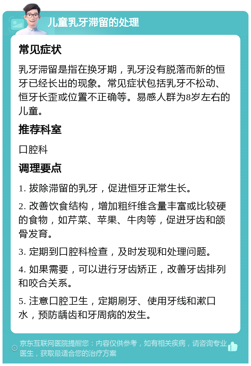 儿童乳牙滞留的处理 常见症状 乳牙滞留是指在换牙期，乳牙没有脱落而新的恒牙已经长出的现象。常见症状包括乳牙不松动、恒牙长歪或位置不正确等。易感人群为8岁左右的儿童。 推荐科室 口腔科 调理要点 1. 拔除滞留的乳牙，促进恒牙正常生长。 2. 改善饮食结构，增加粗纤维含量丰富或比较硬的食物，如芹菜、苹果、牛肉等，促进牙齿和颌骨发育。 3. 定期到口腔科检查，及时发现和处理问题。 4. 如果需要，可以进行牙齿矫正，改善牙齿排列和咬合关系。 5. 注意口腔卫生，定期刷牙、使用牙线和漱口水，预防龋齿和牙周病的发生。