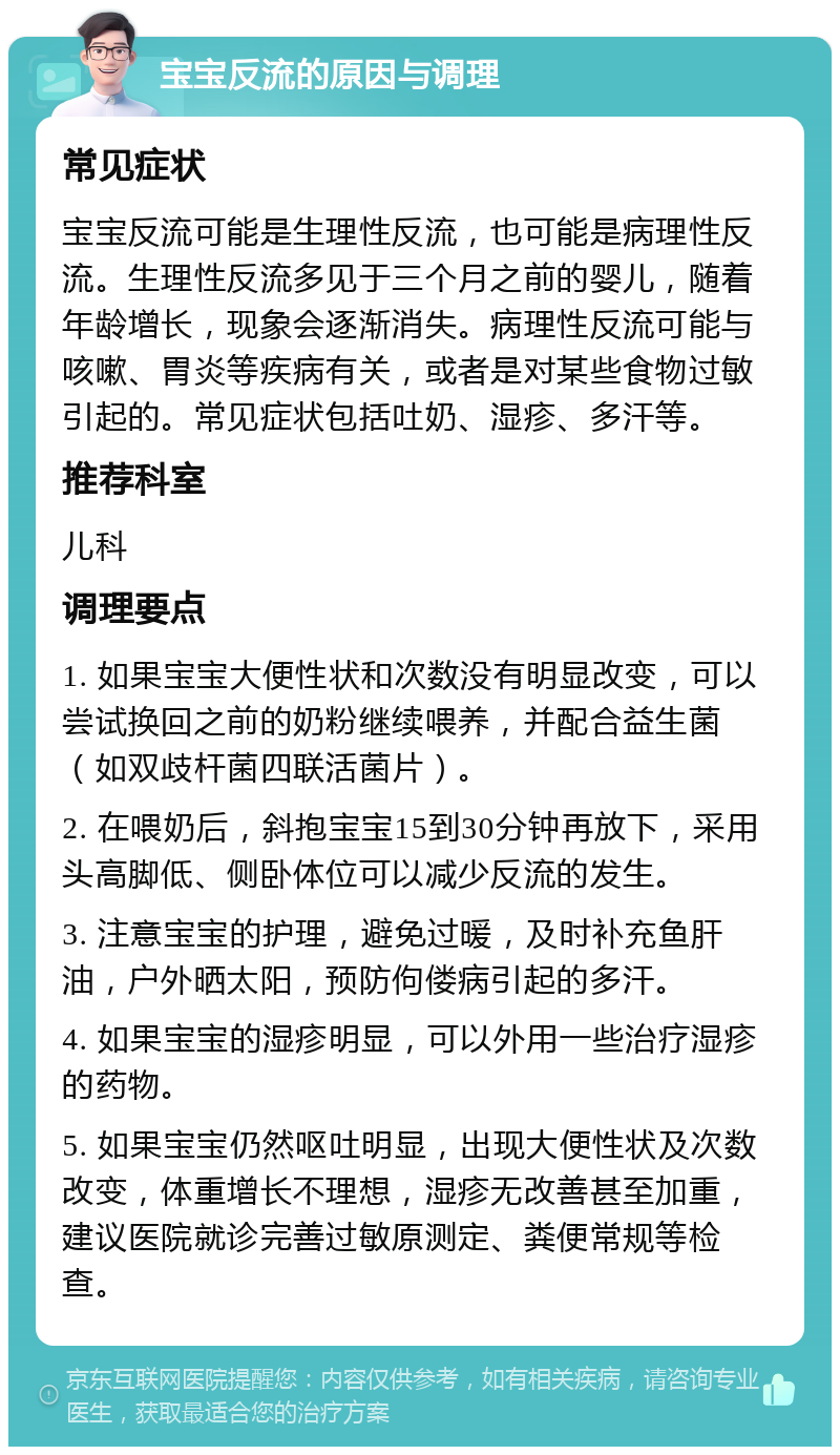 宝宝反流的原因与调理 常见症状 宝宝反流可能是生理性反流，也可能是病理性反流。生理性反流多见于三个月之前的婴儿，随着年龄增长，现象会逐渐消失。病理性反流可能与咳嗽、胃炎等疾病有关，或者是对某些食物过敏引起的。常见症状包括吐奶、湿疹、多汗等。 推荐科室 儿科 调理要点 1. 如果宝宝大便性状和次数没有明显改变，可以尝试换回之前的奶粉继续喂养，并配合益生菌（如双歧杆菌四联活菌片）。 2. 在喂奶后，斜抱宝宝15到30分钟再放下，采用头高脚低、侧卧体位可以减少反流的发生。 3. 注意宝宝的护理，避免过暖，及时补充鱼肝油，户外晒太阳，预防佝偻病引起的多汗。 4. 如果宝宝的湿疹明显，可以外用一些治疗湿疹的药物。 5. 如果宝宝仍然呕吐明显，出现大便性状及次数改变，体重增长不理想，湿疹无改善甚至加重，建议医院就诊完善过敏原测定、粪便常规等检查。