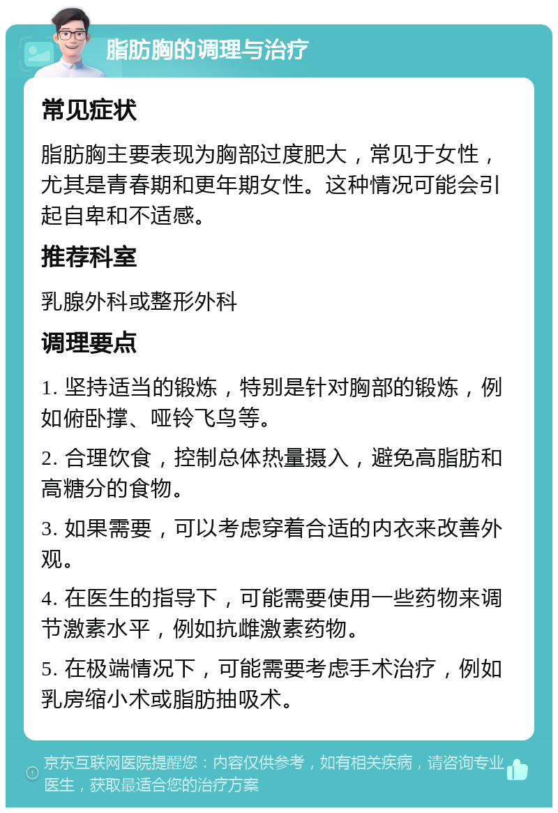 脂肪胸的调理与治疗 常见症状 脂肪胸主要表现为胸部过度肥大，常见于女性，尤其是青春期和更年期女性。这种情况可能会引起自卑和不适感。 推荐科室 乳腺外科或整形外科 调理要点 1. 坚持适当的锻炼，特别是针对胸部的锻炼，例如俯卧撑、哑铃飞鸟等。 2. 合理饮食，控制总体热量摄入，避免高脂肪和高糖分的食物。 3. 如果需要，可以考虑穿着合适的内衣来改善外观。 4. 在医生的指导下，可能需要使用一些药物来调节激素水平，例如抗雌激素药物。 5. 在极端情况下，可能需要考虑手术治疗，例如乳房缩小术或脂肪抽吸术。