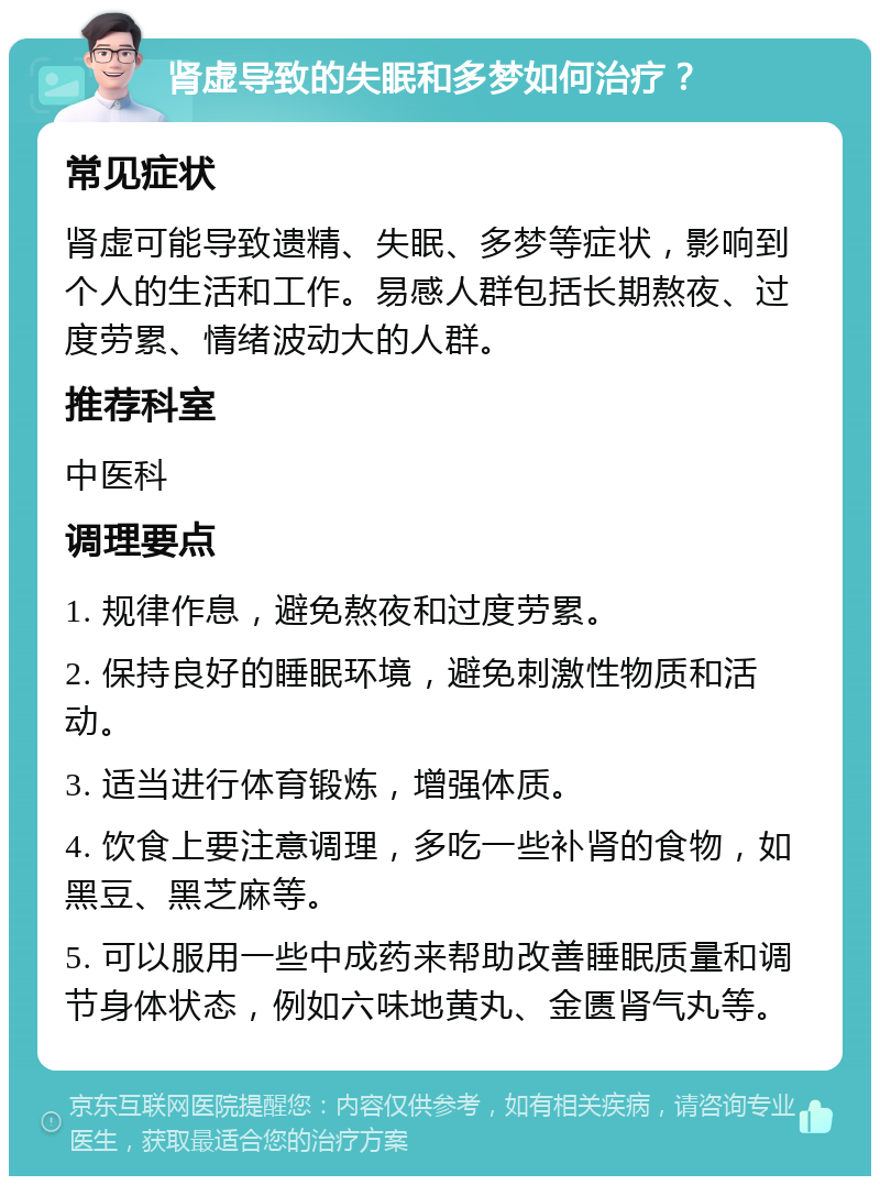 肾虚导致的失眠和多梦如何治疗？ 常见症状 肾虚可能导致遗精、失眠、多梦等症状，影响到个人的生活和工作。易感人群包括长期熬夜、过度劳累、情绪波动大的人群。 推荐科室 中医科 调理要点 1. 规律作息，避免熬夜和过度劳累。 2. 保持良好的睡眠环境，避免刺激性物质和活动。 3. 适当进行体育锻炼，增强体质。 4. 饮食上要注意调理，多吃一些补肾的食物，如黑豆、黑芝麻等。 5. 可以服用一些中成药来帮助改善睡眠质量和调节身体状态，例如六味地黄丸、金匮肾气丸等。