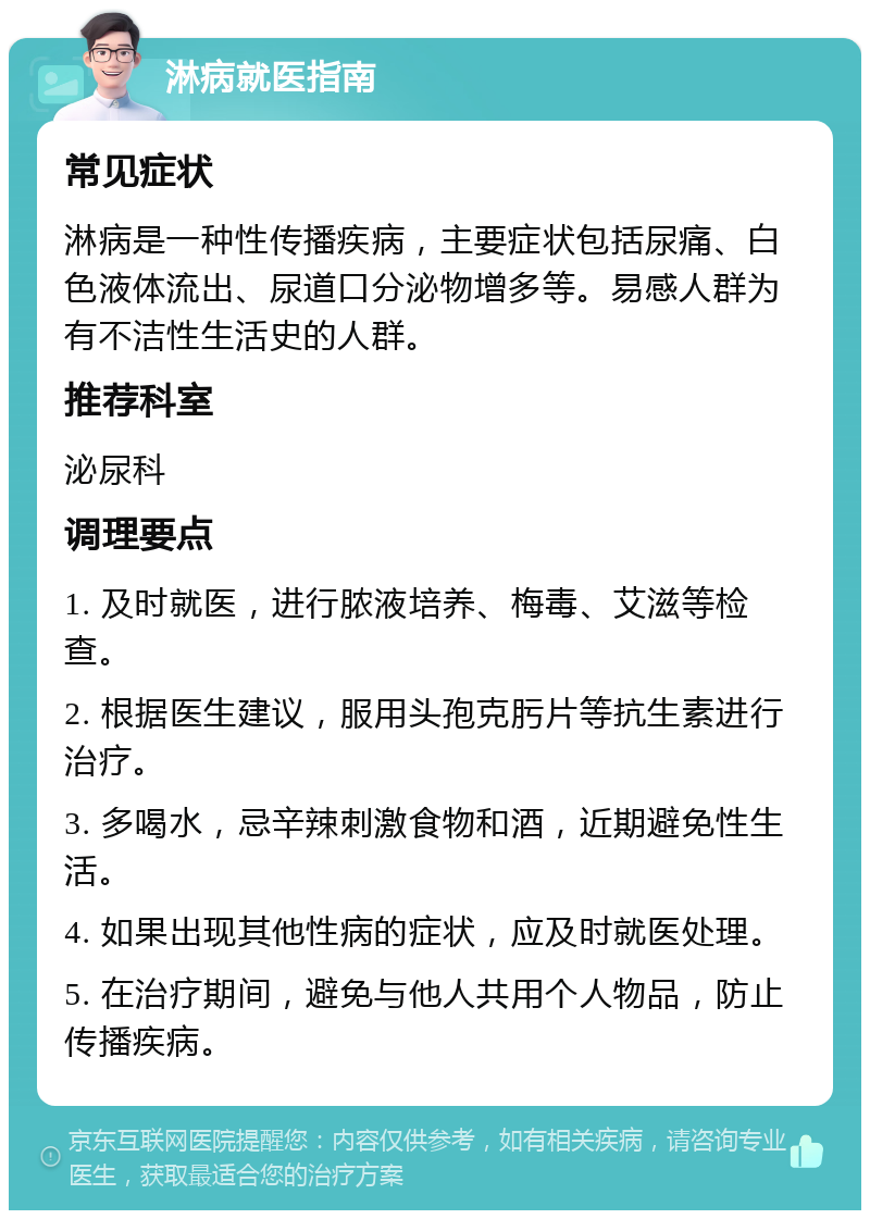 淋病就医指南 常见症状 淋病是一种性传播疾病，主要症状包括尿痛、白色液体流出、尿道口分泌物增多等。易感人群为有不洁性生活史的人群。 推荐科室 泌尿科 调理要点 1. 及时就医，进行脓液培养、梅毒、艾滋等检查。 2. 根据医生建议，服用头孢克肟片等抗生素进行治疗。 3. 多喝水，忌辛辣刺激食物和酒，近期避免性生活。 4. 如果出现其他性病的症状，应及时就医处理。 5. 在治疗期间，避免与他人共用个人物品，防止传播疾病。