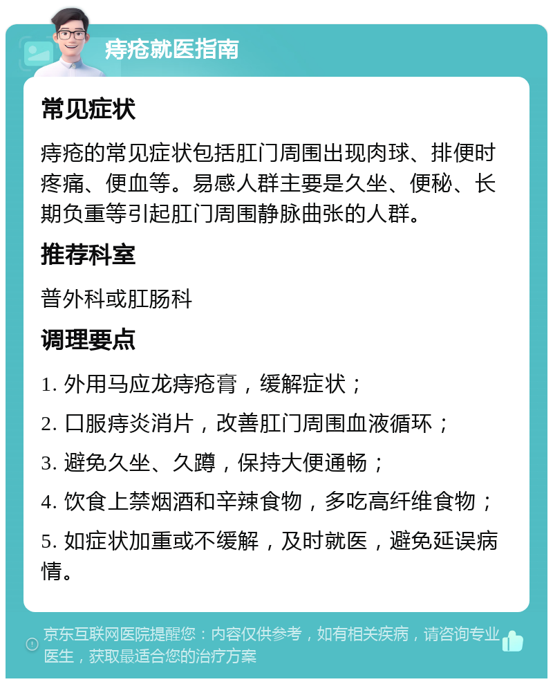 痔疮就医指南 常见症状 痔疮的常见症状包括肛门周围出现肉球、排便时疼痛、便血等。易感人群主要是久坐、便秘、长期负重等引起肛门周围静脉曲张的人群。 推荐科室 普外科或肛肠科 调理要点 1. 外用马应龙痔疮膏，缓解症状； 2. 口服痔炎消片，改善肛门周围血液循环； 3. 避免久坐、久蹲，保持大便通畅； 4. 饮食上禁烟酒和辛辣食物，多吃高纤维食物； 5. 如症状加重或不缓解，及时就医，避免延误病情。