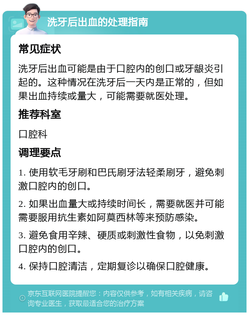 洗牙后出血的处理指南 常见症状 洗牙后出血可能是由于口腔内的创口或牙龈炎引起的。这种情况在洗牙后一天内是正常的，但如果出血持续或量大，可能需要就医处理。 推荐科室 口腔科 调理要点 1. 使用软毛牙刷和巴氏刷牙法轻柔刷牙，避免刺激口腔内的创口。 2. 如果出血量大或持续时间长，需要就医并可能需要服用抗生素如阿莫西林等来预防感染。 3. 避免食用辛辣、硬质或刺激性食物，以免刺激口腔内的创口。 4. 保持口腔清洁，定期复诊以确保口腔健康。