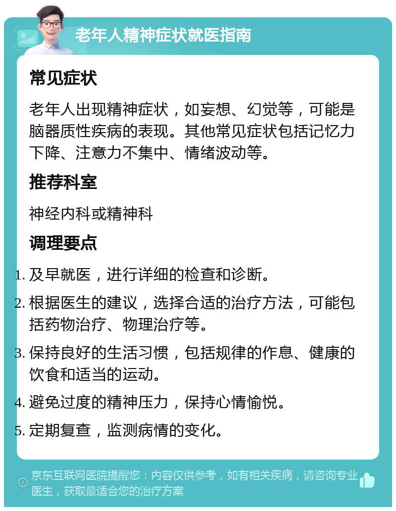 老年人精神症状就医指南 常见症状 老年人出现精神症状，如妄想、幻觉等，可能是脑器质性疾病的表现。其他常见症状包括记忆力下降、注意力不集中、情绪波动等。 推荐科室 神经内科或精神科 调理要点 及早就医，进行详细的检查和诊断。 根据医生的建议，选择合适的治疗方法，可能包括药物治疗、物理治疗等。 保持良好的生活习惯，包括规律的作息、健康的饮食和适当的运动。 避免过度的精神压力，保持心情愉悦。 定期复查，监测病情的变化。