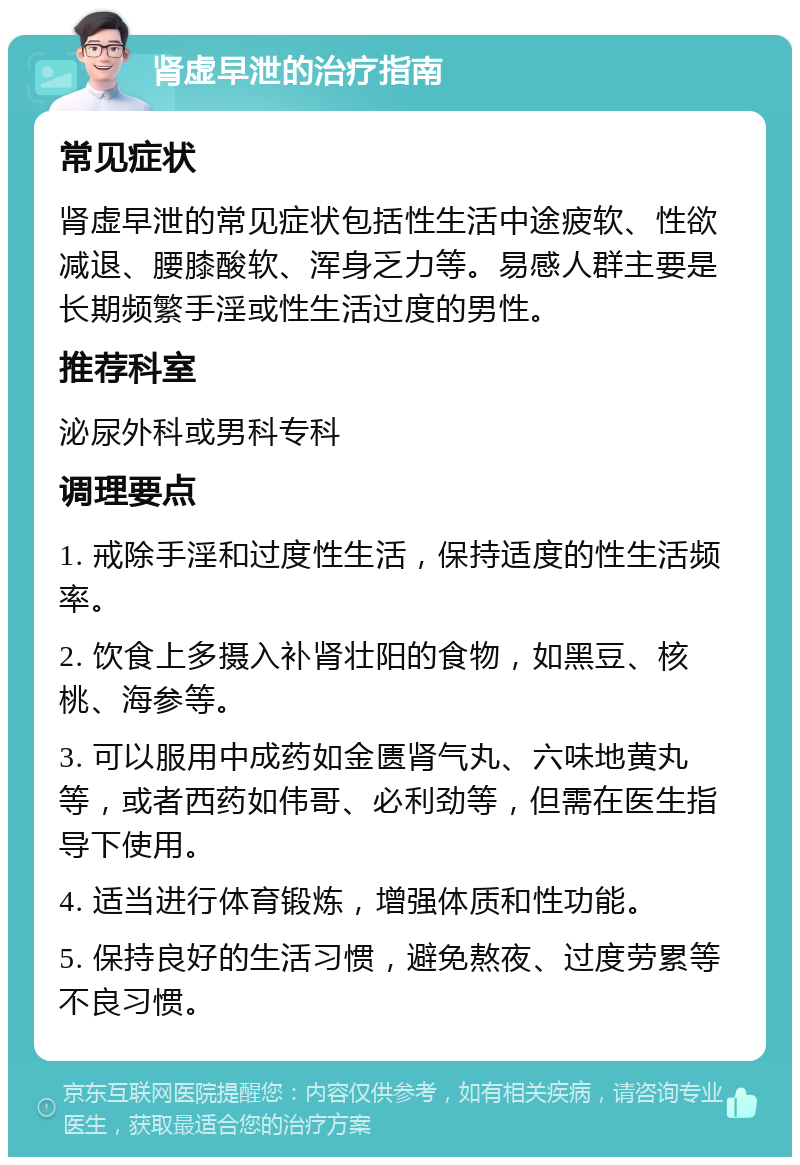 肾虚早泄的治疗指南 常见症状 肾虚早泄的常见症状包括性生活中途疲软、性欲减退、腰膝酸软、浑身乏力等。易感人群主要是长期频繁手淫或性生活过度的男性。 推荐科室 泌尿外科或男科专科 调理要点 1. 戒除手淫和过度性生活，保持适度的性生活频率。 2. 饮食上多摄入补肾壮阳的食物，如黑豆、核桃、海参等。 3. 可以服用中成药如金匮肾气丸、六味地黄丸等，或者西药如伟哥、必利劲等，但需在医生指导下使用。 4. 适当进行体育锻炼，增强体质和性功能。 5. 保持良好的生活习惯，避免熬夜、过度劳累等不良习惯。