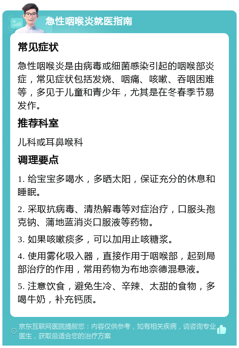 急性咽喉炎就医指南 常见症状 急性咽喉炎是由病毒或细菌感染引起的咽喉部炎症，常见症状包括发烧、咽痛、咳嗽、吞咽困难等，多见于儿童和青少年，尤其是在冬春季节易发作。 推荐科室 儿科或耳鼻喉科 调理要点 1. 给宝宝多喝水，多晒太阳，保证充分的休息和睡眠。 2. 采取抗病毒、清热解毒等对症治疗，口服头孢克钠、蒲地蓝消炎口服液等药物。 3. 如果咳嗽痰多，可以加用止咳糖浆。 4. 使用雾化吸入器，直接作用于咽喉部，起到局部治疗的作用，常用药物为布地奈德混悬液。 5. 注意饮食，避免生冷、辛辣、太甜的食物，多喝牛奶，补充钙质。