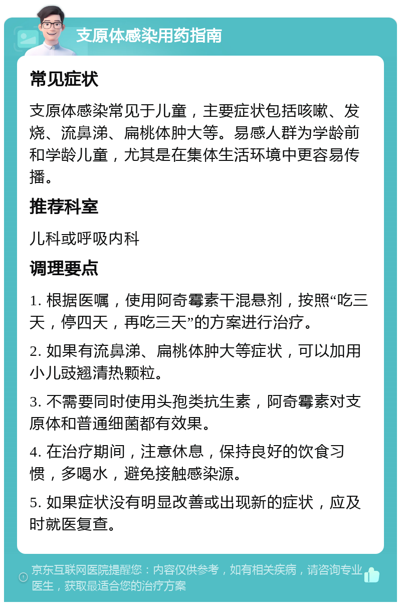 支原体感染用药指南 常见症状 支原体感染常见于儿童，主要症状包括咳嗽、发烧、流鼻涕、扁桃体肿大等。易感人群为学龄前和学龄儿童，尤其是在集体生活环境中更容易传播。 推荐科室 儿科或呼吸内科 调理要点 1. 根据医嘱，使用阿奇霉素干混悬剂，按照“吃三天，停四天，再吃三天”的方案进行治疗。 2. 如果有流鼻涕、扁桃体肿大等症状，可以加用小儿豉翘清热颗粒。 3. 不需要同时使用头孢类抗生素，阿奇霉素对支原体和普通细菌都有效果。 4. 在治疗期间，注意休息，保持良好的饮食习惯，多喝水，避免接触感染源。 5. 如果症状没有明显改善或出现新的症状，应及时就医复查。