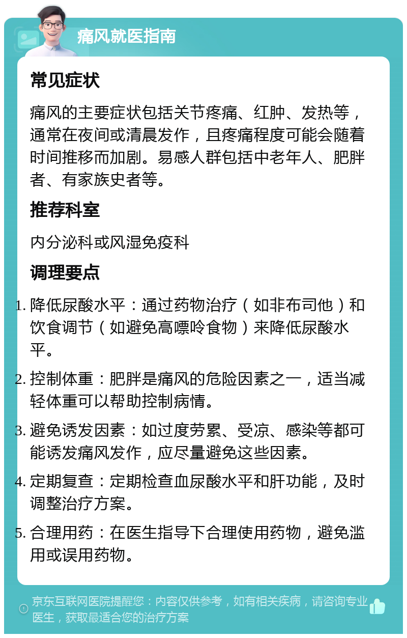 痛风就医指南 常见症状 痛风的主要症状包括关节疼痛、红肿、发热等，通常在夜间或清晨发作，且疼痛程度可能会随着时间推移而加剧。易感人群包括中老年人、肥胖者、有家族史者等。 推荐科室 内分泌科或风湿免疫科 调理要点 降低尿酸水平：通过药物治疗（如非布司他）和饮食调节（如避免高嘌呤食物）来降低尿酸水平。 控制体重：肥胖是痛风的危险因素之一，适当减轻体重可以帮助控制病情。 避免诱发因素：如过度劳累、受凉、感染等都可能诱发痛风发作，应尽量避免这些因素。 定期复查：定期检查血尿酸水平和肝功能，及时调整治疗方案。 合理用药：在医生指导下合理使用药物，避免滥用或误用药物。