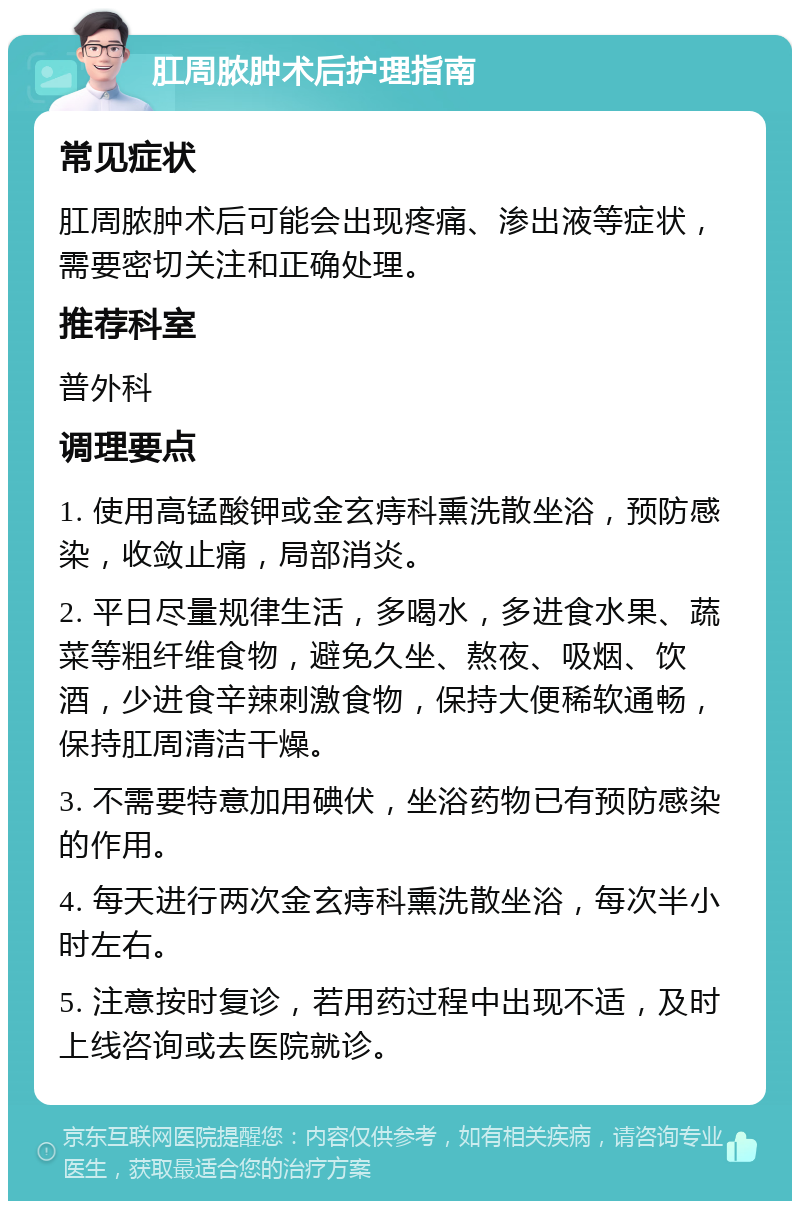 肛周脓肿术后护理指南 常见症状 肛周脓肿术后可能会出现疼痛、渗出液等症状，需要密切关注和正确处理。 推荐科室 普外科 调理要点 1. 使用高锰酸钾或金玄痔科熏洗散坐浴，预防感染，收敛止痛，局部消炎。 2. 平日尽量规律生活，多喝水，多进食水果、蔬菜等粗纤维食物，避免久坐、熬夜、吸烟、饮酒，少进食辛辣刺激食物，保持大便稀软通畅，保持肛周清洁干燥。 3. 不需要特意加用碘伏，坐浴药物已有预防感染的作用。 4. 每天进行两次金玄痔科熏洗散坐浴，每次半小时左右。 5. 注意按时复诊，若用药过程中出现不适，及时上线咨询或去医院就诊。