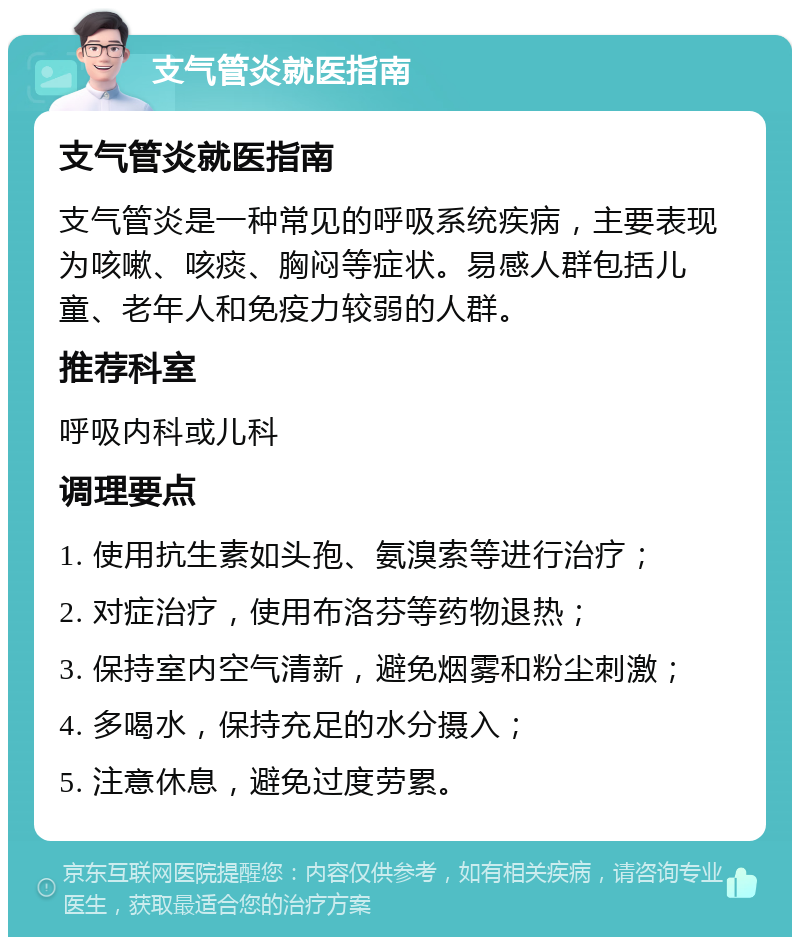 支气管炎就医指南 支气管炎就医指南 支气管炎是一种常见的呼吸系统疾病，主要表现为咳嗽、咳痰、胸闷等症状。易感人群包括儿童、老年人和免疫力较弱的人群。 推荐科室 呼吸内科或儿科 调理要点 1. 使用抗生素如头孢、氨溴索等进行治疗； 2. 对症治疗，使用布洛芬等药物退热； 3. 保持室内空气清新，避免烟雾和粉尘刺激； 4. 多喝水，保持充足的水分摄入； 5. 注意休息，避免过度劳累。