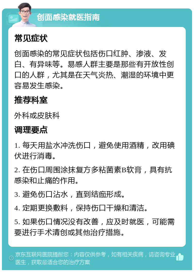 创面感染就医指南 常见症状 创面感染的常见症状包括伤口红肿、渗液、发白、有异味等。易感人群主要是那些有开放性创口的人群，尤其是在天气炎热、潮湿的环境中更容易发生感染。 推荐科室 外科或皮肤科 调理要点 1. 每天用盐水冲洗伤口，避免使用酒精，改用碘伏进行消毒。 2. 在伤口周围涂抹复方多粘菌素B软膏，具有抗感染和止痛的作用。 3. 避免伤口沾水，直到结痂形成。 4. 定期更换敷料，保持伤口干燥和清洁。 5. 如果伤口情况没有改善，应及时就医，可能需要进行手术清创或其他治疗措施。