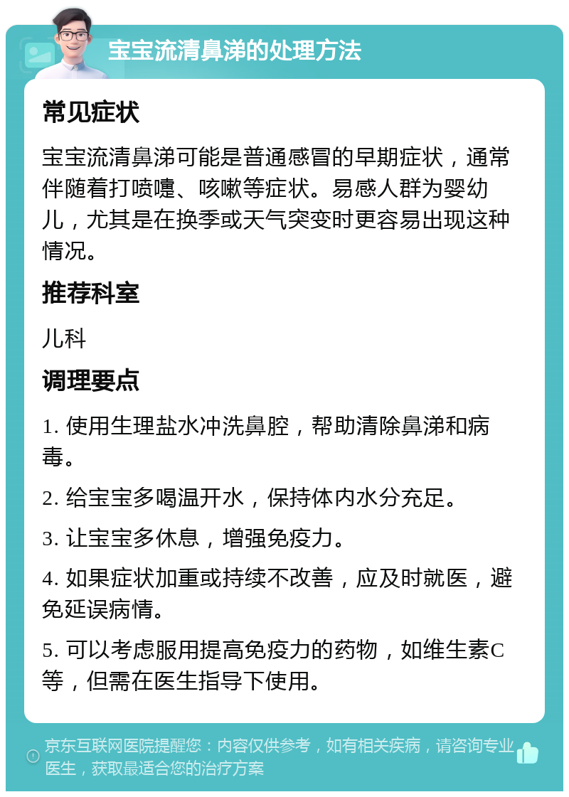 宝宝流清鼻涕的处理方法 常见症状 宝宝流清鼻涕可能是普通感冒的早期症状，通常伴随着打喷嚏、咳嗽等症状。易感人群为婴幼儿，尤其是在换季或天气突变时更容易出现这种情况。 推荐科室 儿科 调理要点 1. 使用生理盐水冲洗鼻腔，帮助清除鼻涕和病毒。 2. 给宝宝多喝温开水，保持体内水分充足。 3. 让宝宝多休息，增强免疫力。 4. 如果症状加重或持续不改善，应及时就医，避免延误病情。 5. 可以考虑服用提高免疫力的药物，如维生素C等，但需在医生指导下使用。