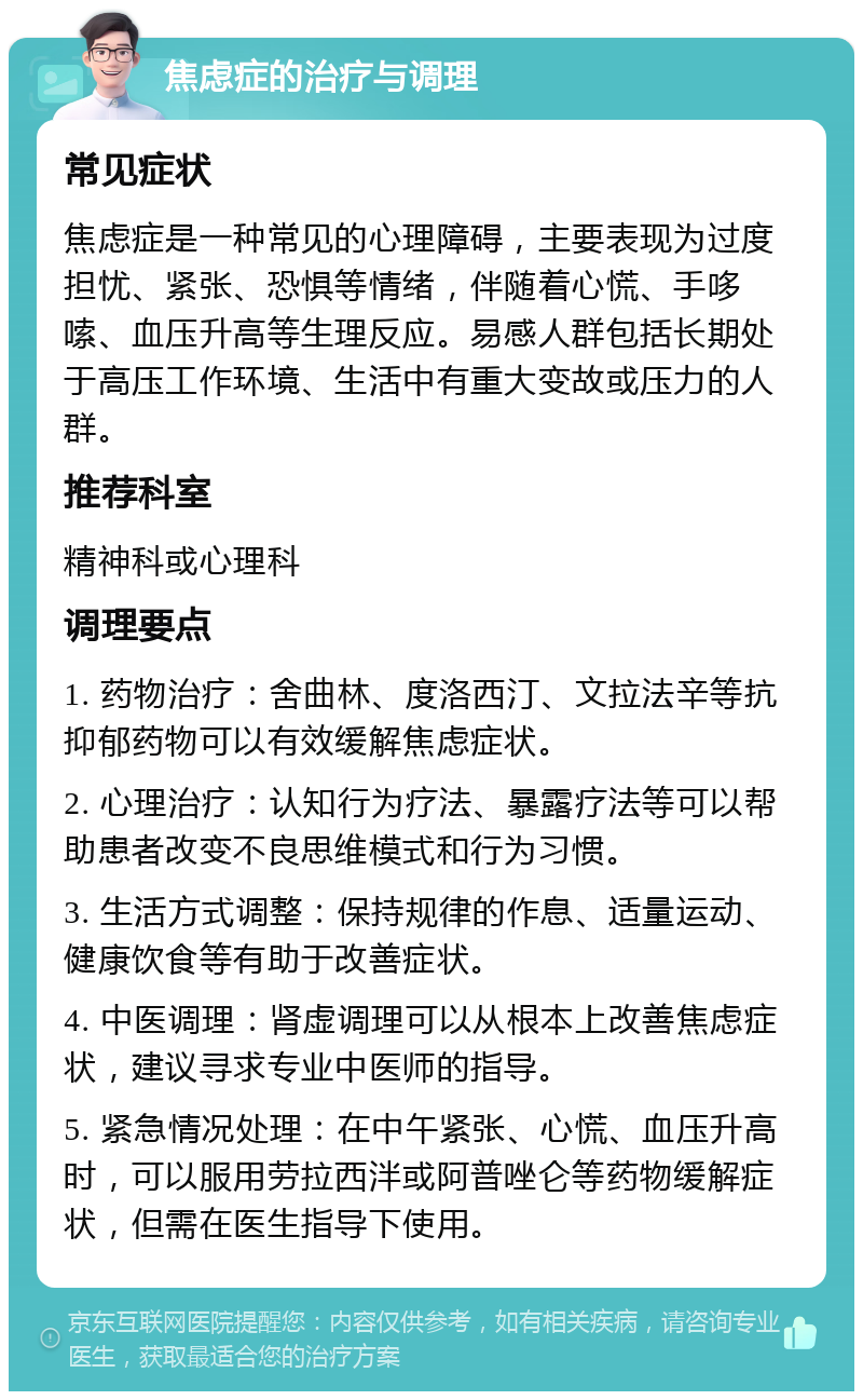 焦虑症的治疗与调理 常见症状 焦虑症是一种常见的心理障碍，主要表现为过度担忧、紧张、恐惧等情绪，伴随着心慌、手哆嗦、血压升高等生理反应。易感人群包括长期处于高压工作环境、生活中有重大变故或压力的人群。 推荐科室 精神科或心理科 调理要点 1. 药物治疗：舍曲林、度洛西汀、文拉法辛等抗抑郁药物可以有效缓解焦虑症状。 2. 心理治疗：认知行为疗法、暴露疗法等可以帮助患者改变不良思维模式和行为习惯。 3. 生活方式调整：保持规律的作息、适量运动、健康饮食等有助于改善症状。 4. 中医调理：肾虚调理可以从根本上改善焦虑症状，建议寻求专业中医师的指导。 5. 紧急情况处理：在中午紧张、心慌、血压升高时，可以服用劳拉西泮或阿普唑仑等药物缓解症状，但需在医生指导下使用。