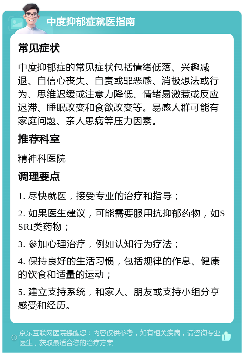 中度抑郁症就医指南 常见症状 中度抑郁症的常见症状包括情绪低落、兴趣减退、自信心丧失、自责或罪恶感、消极想法或行为、思维迟缓或注意力降低、情绪易激惹或反应迟滞、睡眠改变和食欲改变等。易感人群可能有家庭问题、亲人患病等压力因素。 推荐科室 精神科医院 调理要点 1. 尽快就医，接受专业的治疗和指导； 2. 如果医生建议，可能需要服用抗抑郁药物，如SSRI类药物； 3. 参加心理治疗，例如认知行为疗法； 4. 保持良好的生活习惯，包括规律的作息、健康的饮食和适量的运动； 5. 建立支持系统，和家人、朋友或支持小组分享感受和经历。