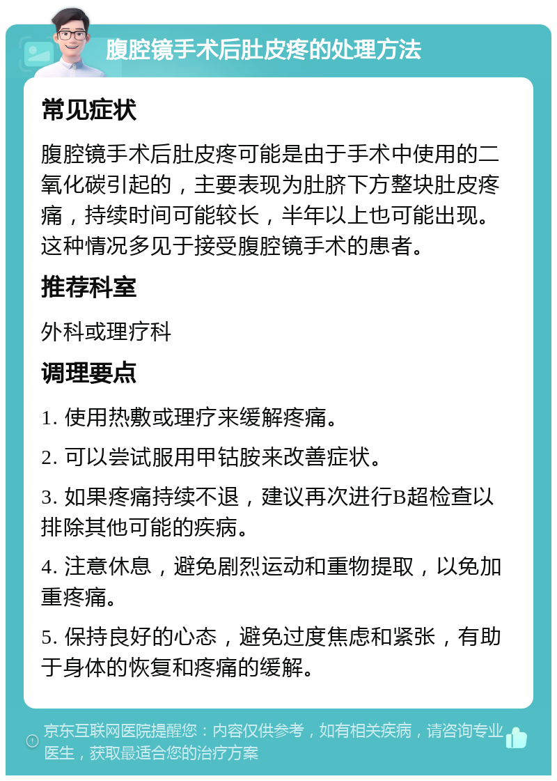 腹腔镜手术后肚皮疼的处理方法 常见症状 腹腔镜手术后肚皮疼可能是由于手术中使用的二氧化碳引起的，主要表现为肚脐下方整块肚皮疼痛，持续时间可能较长，半年以上也可能出现。这种情况多见于接受腹腔镜手术的患者。 推荐科室 外科或理疗科 调理要点 1. 使用热敷或理疗来缓解疼痛。 2. 可以尝试服用甲钴胺来改善症状。 3. 如果疼痛持续不退，建议再次进行B超检查以排除其他可能的疾病。 4. 注意休息，避免剧烈运动和重物提取，以免加重疼痛。 5. 保持良好的心态，避免过度焦虑和紧张，有助于身体的恢复和疼痛的缓解。