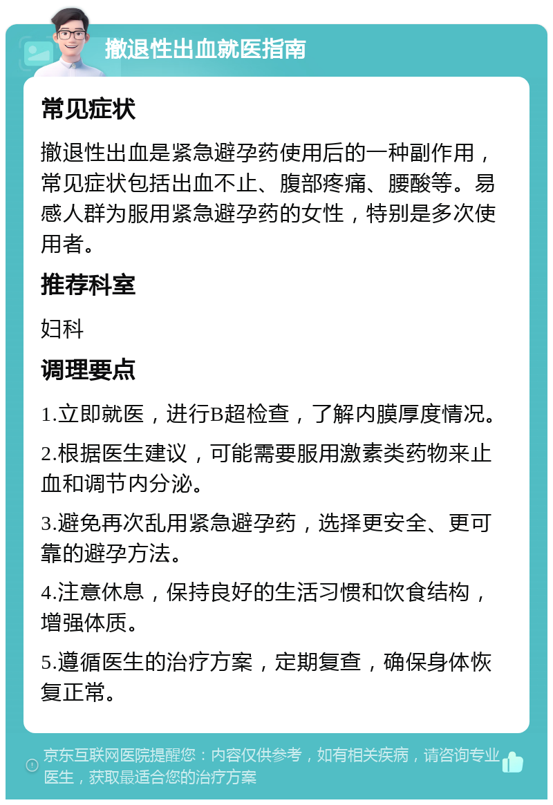 撤退性出血就医指南 常见症状 撤退性出血是紧急避孕药使用后的一种副作用，常见症状包括出血不止、腹部疼痛、腰酸等。易感人群为服用紧急避孕药的女性，特别是多次使用者。 推荐科室 妇科 调理要点 1.立即就医，进行B超检查，了解内膜厚度情况。 2.根据医生建议，可能需要服用激素类药物来止血和调节内分泌。 3.避免再次乱用紧急避孕药，选择更安全、更可靠的避孕方法。 4.注意休息，保持良好的生活习惯和饮食结构，增强体质。 5.遵循医生的治疗方案，定期复查，确保身体恢复正常。