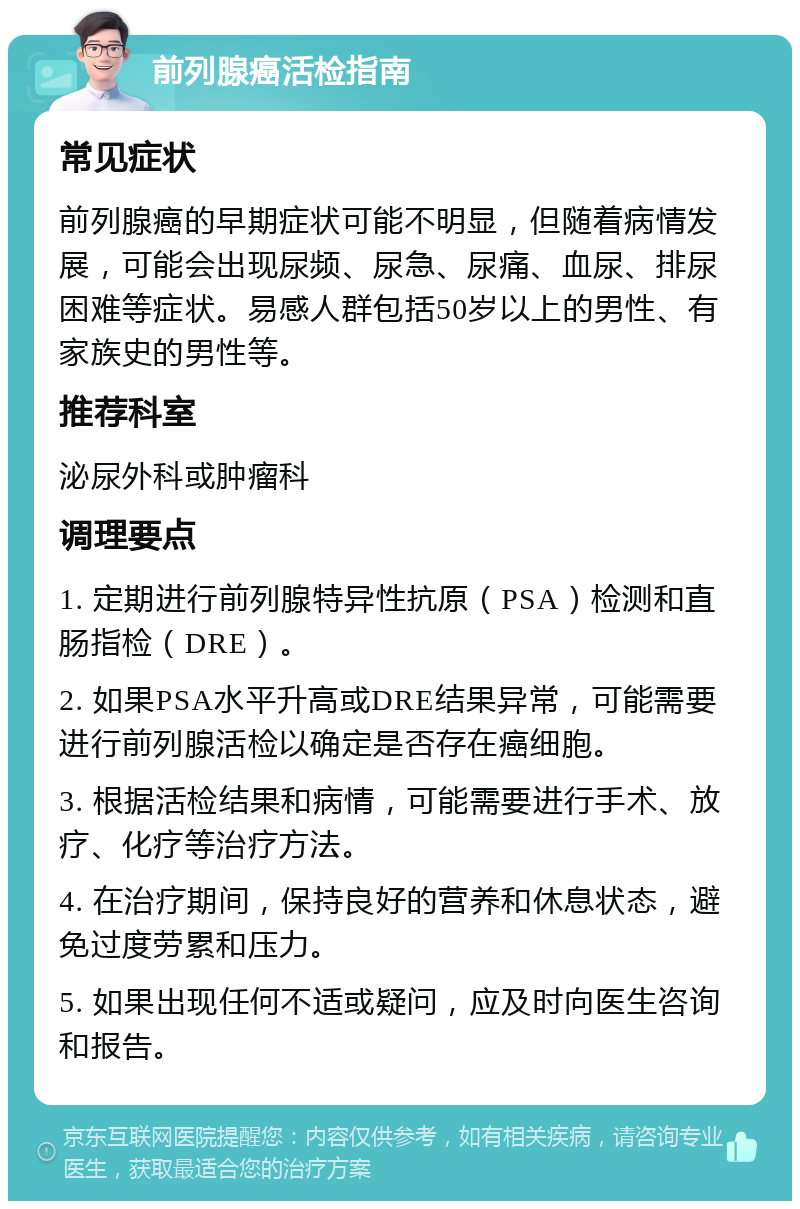 前列腺癌活检指南 常见症状 前列腺癌的早期症状可能不明显，但随着病情发展，可能会出现尿频、尿急、尿痛、血尿、排尿困难等症状。易感人群包括50岁以上的男性、有家族史的男性等。 推荐科室 泌尿外科或肿瘤科 调理要点 1. 定期进行前列腺特异性抗原（PSA）检测和直肠指检（DRE）。 2. 如果PSA水平升高或DRE结果异常，可能需要进行前列腺活检以确定是否存在癌细胞。 3. 根据活检结果和病情，可能需要进行手术、放疗、化疗等治疗方法。 4. 在治疗期间，保持良好的营养和休息状态，避免过度劳累和压力。 5. 如果出现任何不适或疑问，应及时向医生咨询和报告。