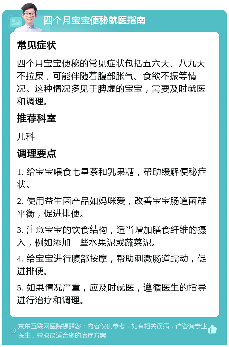 四个月宝宝便秘就医指南 常见症状 四个月宝宝便秘的常见症状包括五六天、八九天不拉屎，可能伴随着腹部胀气、食欲不振等情况。这种情况多见于脾虚的宝宝，需要及时就医和调理。 推荐科室 儿科 调理要点 1. 给宝宝喂食七星茶和乳果糖，帮助缓解便秘症状。 2. 使用益生菌产品如妈咪爱，改善宝宝肠道菌群平衡，促进排便。 3. 注意宝宝的饮食结构，适当增加膳食纤维的摄入，例如添加一些水果泥或蔬菜泥。 4. 给宝宝进行腹部按摩，帮助刺激肠道蠕动，促进排便。 5. 如果情况严重，应及时就医，遵循医生的指导进行治疗和调理。