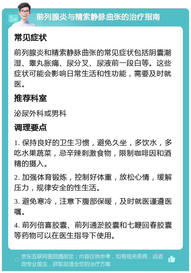 前列腺炎与精索静脉曲张的治疗指南 常见症状 前列腺炎和精索静脉曲张的常见症状包括阴囊潮湿、睾丸胀痛、尿分叉、尿液前一段白等。这些症状可能会影响日常生活和性功能，需要及时就医。 推荐科室 泌尿外科或男科 调理要点 1. 保持良好的卫生习惯，避免久坐，多饮水，多吃水果蔬菜，忌辛辣刺激食物，限制咖啡因和酒精的摄入。 2. 加强体育锻炼，控制好体重，放松心情，缓解压力，规律安全的性生活。 3. 避免寒冷，注意下腹部保暖，及时就医谨遵医嘱。 4. 前列倍喜胶囊、前列通淤胶囊和七鞭回春胶囊等药物可以在医生指导下使用。