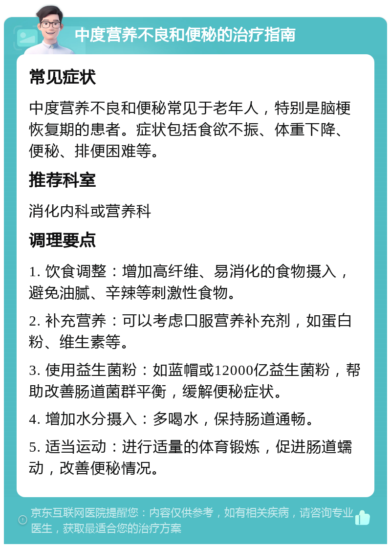 中度营养不良和便秘的治疗指南 常见症状 中度营养不良和便秘常见于老年人，特别是脑梗恢复期的患者。症状包括食欲不振、体重下降、便秘、排便困难等。 推荐科室 消化内科或营养科 调理要点 1. 饮食调整：增加高纤维、易消化的食物摄入，避免油腻、辛辣等刺激性食物。 2. 补充营养：可以考虑口服营养补充剂，如蛋白粉、维生素等。 3. 使用益生菌粉：如蓝帽或12000亿益生菌粉，帮助改善肠道菌群平衡，缓解便秘症状。 4. 增加水分摄入：多喝水，保持肠道通畅。 5. 适当运动：进行适量的体育锻炼，促进肠道蠕动，改善便秘情况。