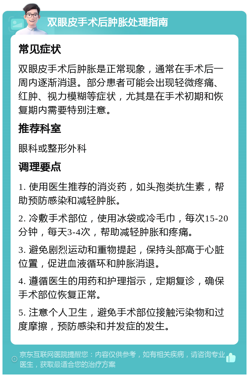 双眼皮手术后肿胀处理指南 常见症状 双眼皮手术后肿胀是正常现象，通常在手术后一周内逐渐消退。部分患者可能会出现轻微疼痛、红肿、视力模糊等症状，尤其是在手术初期和恢复期内需要特别注意。 推荐科室 眼科或整形外科 调理要点 1. 使用医生推荐的消炎药，如头孢类抗生素，帮助预防感染和减轻肿胀。 2. 冷敷手术部位，使用冰袋或冷毛巾，每次15-20分钟，每天3-4次，帮助减轻肿胀和疼痛。 3. 避免剧烈运动和重物提起，保持头部高于心脏位置，促进血液循环和肿胀消退。 4. 遵循医生的用药和护理指示，定期复诊，确保手术部位恢复正常。 5. 注意个人卫生，避免手术部位接触污染物和过度摩擦，预防感染和并发症的发生。