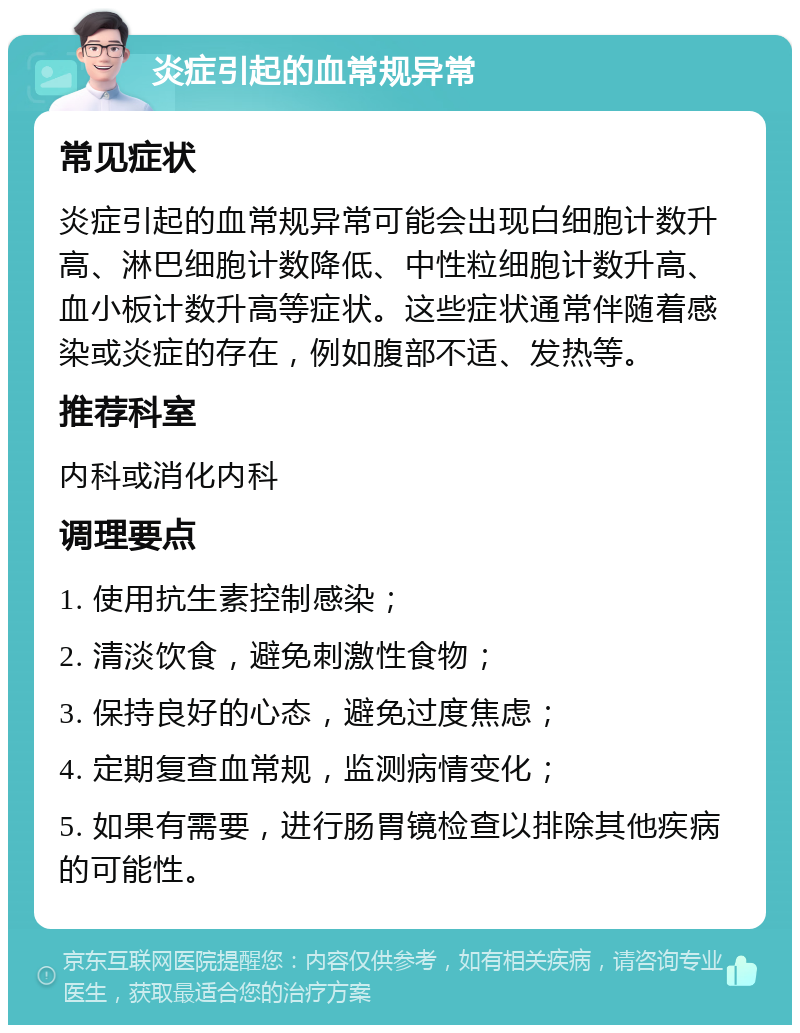 炎症引起的血常规异常 常见症状 炎症引起的血常规异常可能会出现白细胞计数升高、淋巴细胞计数降低、中性粒细胞计数升高、血小板计数升高等症状。这些症状通常伴随着感染或炎症的存在，例如腹部不适、发热等。 推荐科室 内科或消化内科 调理要点 1. 使用抗生素控制感染； 2. 清淡饮食，避免刺激性食物； 3. 保持良好的心态，避免过度焦虑； 4. 定期复查血常规，监测病情变化； 5. 如果有需要，进行肠胃镜检查以排除其他疾病的可能性。