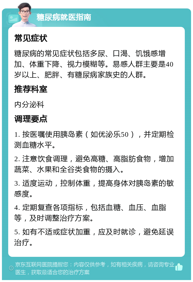 糖尿病就医指南 常见症状 糖尿病的常见症状包括多尿、口渴、饥饿感增加、体重下降、视力模糊等。易感人群主要是40岁以上、肥胖、有糖尿病家族史的人群。 推荐科室 内分泌科 调理要点 1. 按医嘱使用胰岛素（如优泌乐50），并定期检测血糖水平。 2. 注意饮食调理，避免高糖、高脂肪食物，增加蔬菜、水果和全谷类食物的摄入。 3. 适度运动，控制体重，提高身体对胰岛素的敏感度。 4. 定期复查各项指标，包括血糖、血压、血脂等，及时调整治疗方案。 5. 如有不适或症状加重，应及时就诊，避免延误治疗。