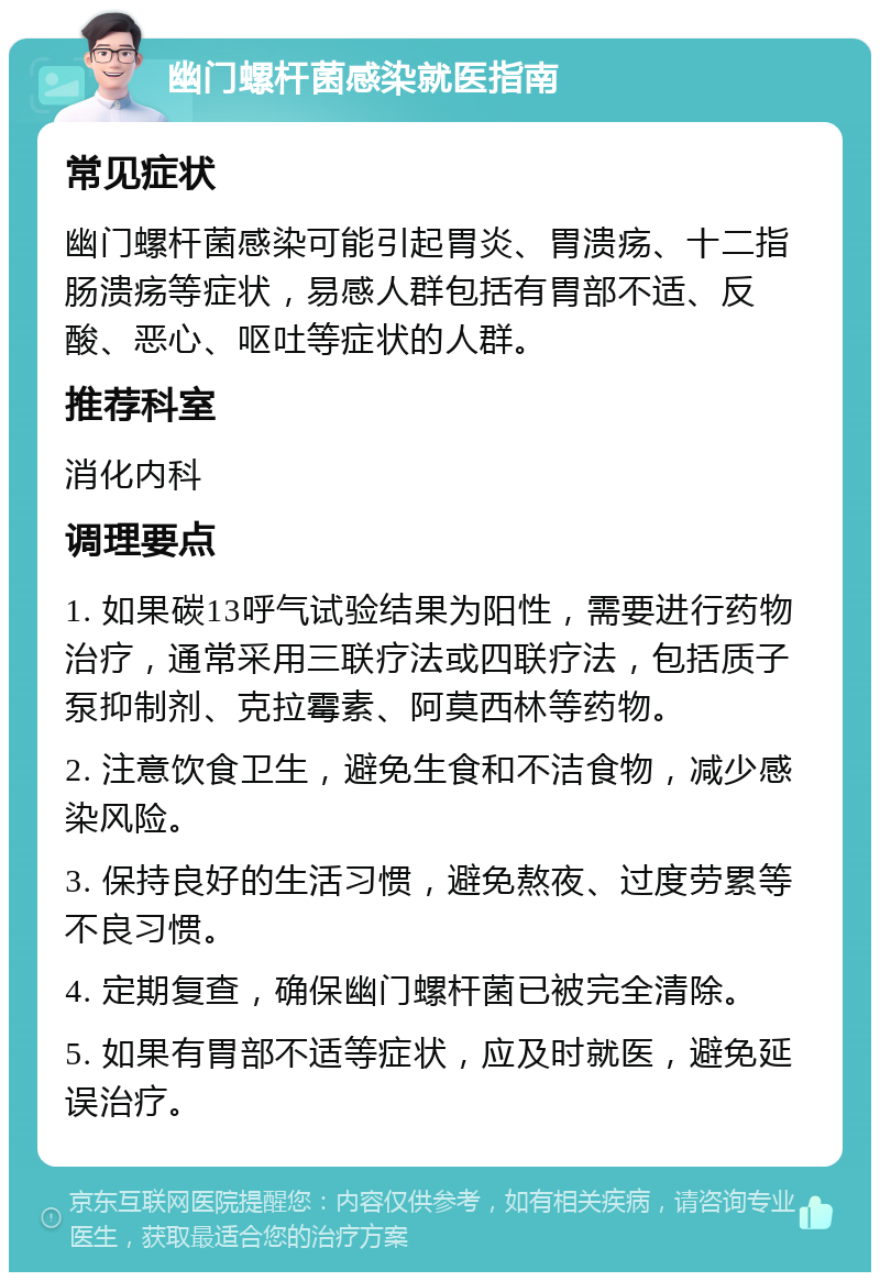 幽门螺杆菌感染就医指南 常见症状 幽门螺杆菌感染可能引起胃炎、胃溃疡、十二指肠溃疡等症状，易感人群包括有胃部不适、反酸、恶心、呕吐等症状的人群。 推荐科室 消化内科 调理要点 1. 如果碳13呼气试验结果为阳性，需要进行药物治疗，通常采用三联疗法或四联疗法，包括质子泵抑制剂、克拉霉素、阿莫西林等药物。 2. 注意饮食卫生，避免生食和不洁食物，减少感染风险。 3. 保持良好的生活习惯，避免熬夜、过度劳累等不良习惯。 4. 定期复查，确保幽门螺杆菌已被完全清除。 5. 如果有胃部不适等症状，应及时就医，避免延误治疗。