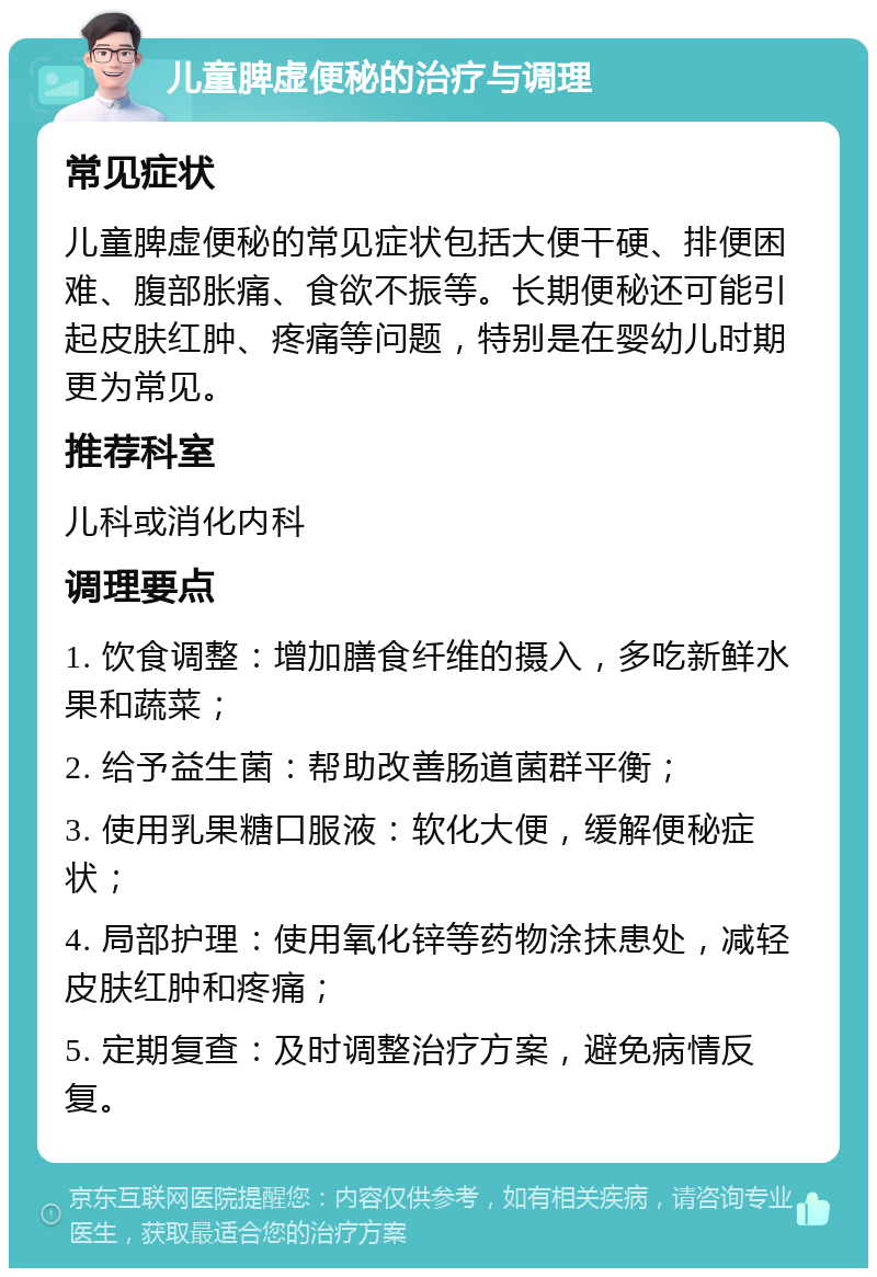 儿童脾虚便秘的治疗与调理 常见症状 儿童脾虚便秘的常见症状包括大便干硬、排便困难、腹部胀痛、食欲不振等。长期便秘还可能引起皮肤红肿、疼痛等问题，特别是在婴幼儿时期更为常见。 推荐科室 儿科或消化内科 调理要点 1. 饮食调整：增加膳食纤维的摄入，多吃新鲜水果和蔬菜； 2. 给予益生菌：帮助改善肠道菌群平衡； 3. 使用乳果糖口服液：软化大便，缓解便秘症状； 4. 局部护理：使用氧化锌等药物涂抹患处，减轻皮肤红肿和疼痛； 5. 定期复查：及时调整治疗方案，避免病情反复。