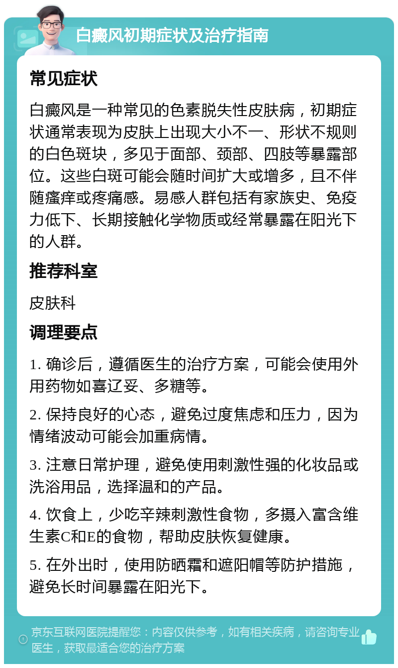 白癜风初期症状及治疗指南 常见症状 白癜风是一种常见的色素脱失性皮肤病，初期症状通常表现为皮肤上出现大小不一、形状不规则的白色斑块，多见于面部、颈部、四肢等暴露部位。这些白斑可能会随时间扩大或增多，且不伴随瘙痒或疼痛感。易感人群包括有家族史、免疫力低下、长期接触化学物质或经常暴露在阳光下的人群。 推荐科室 皮肤科 调理要点 1. 确诊后，遵循医生的治疗方案，可能会使用外用药物如喜辽妥、多糖等。 2. 保持良好的心态，避免过度焦虑和压力，因为情绪波动可能会加重病情。 3. 注意日常护理，避免使用刺激性强的化妆品或洗浴用品，选择温和的产品。 4. 饮食上，少吃辛辣刺激性食物，多摄入富含维生素C和E的食物，帮助皮肤恢复健康。 5. 在外出时，使用防晒霜和遮阳帽等防护措施，避免长时间暴露在阳光下。