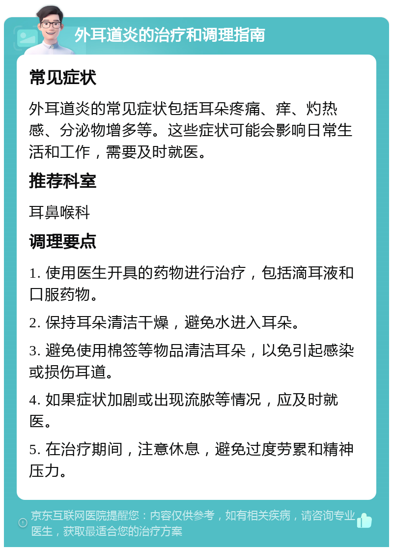 外耳道炎的治疗和调理指南 常见症状 外耳道炎的常见症状包括耳朵疼痛、痒、灼热感、分泌物增多等。这些症状可能会影响日常生活和工作，需要及时就医。 推荐科室 耳鼻喉科 调理要点 1. 使用医生开具的药物进行治疗，包括滴耳液和口服药物。 2. 保持耳朵清洁干燥，避免水进入耳朵。 3. 避免使用棉签等物品清洁耳朵，以免引起感染或损伤耳道。 4. 如果症状加剧或出现流脓等情况，应及时就医。 5. 在治疗期间，注意休息，避免过度劳累和精神压力。