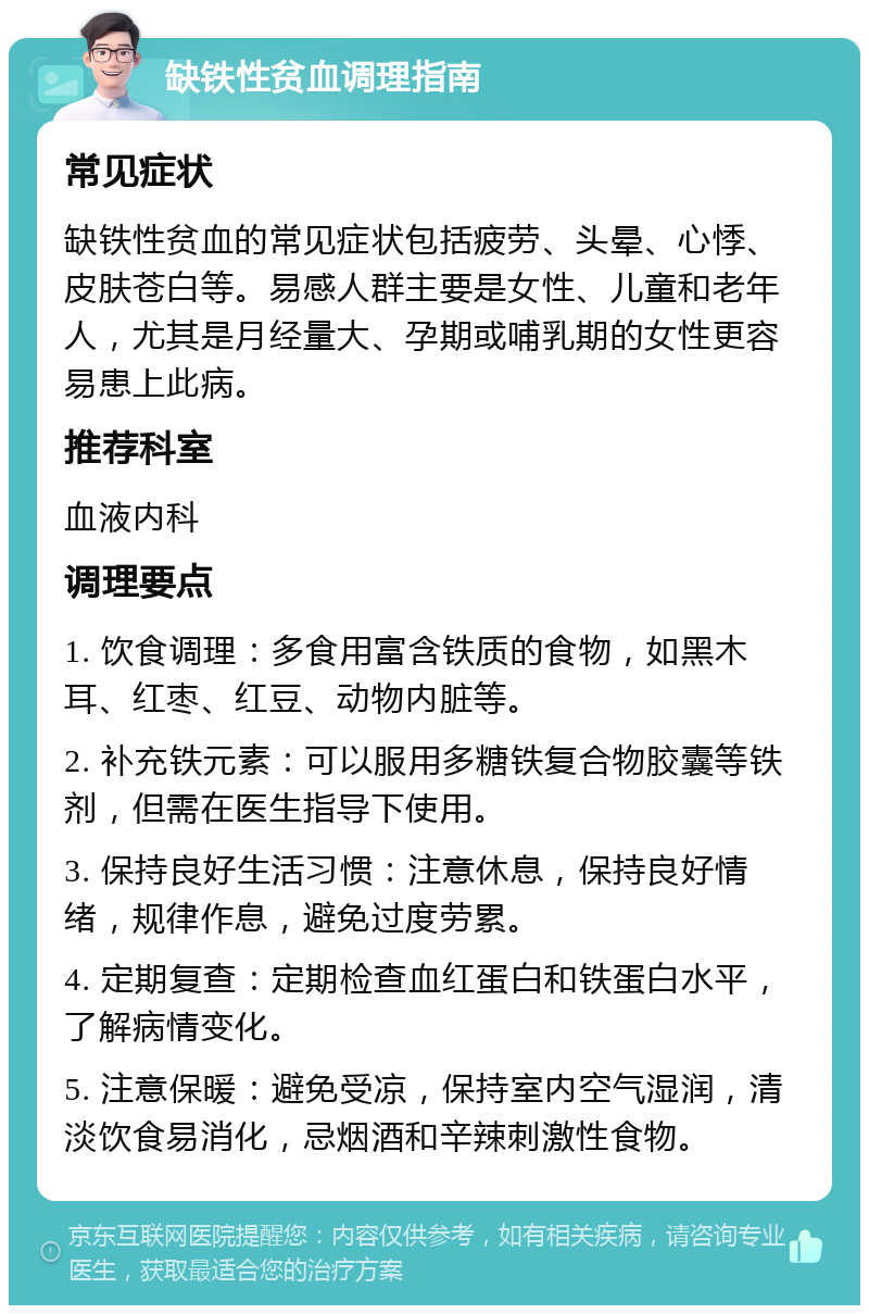 缺铁性贫血调理指南 常见症状 缺铁性贫血的常见症状包括疲劳、头晕、心悸、皮肤苍白等。易感人群主要是女性、儿童和老年人，尤其是月经量大、孕期或哺乳期的女性更容易患上此病。 推荐科室 血液内科 调理要点 1. 饮食调理：多食用富含铁质的食物，如黑木耳、红枣、红豆、动物内脏等。 2. 补充铁元素：可以服用多糖铁复合物胶囊等铁剂，但需在医生指导下使用。 3. 保持良好生活习惯：注意休息，保持良好情绪，规律作息，避免过度劳累。 4. 定期复查：定期检查血红蛋白和铁蛋白水平，了解病情变化。 5. 注意保暖：避免受凉，保持室内空气湿润，清淡饮食易消化，忌烟酒和辛辣刺激性食物。