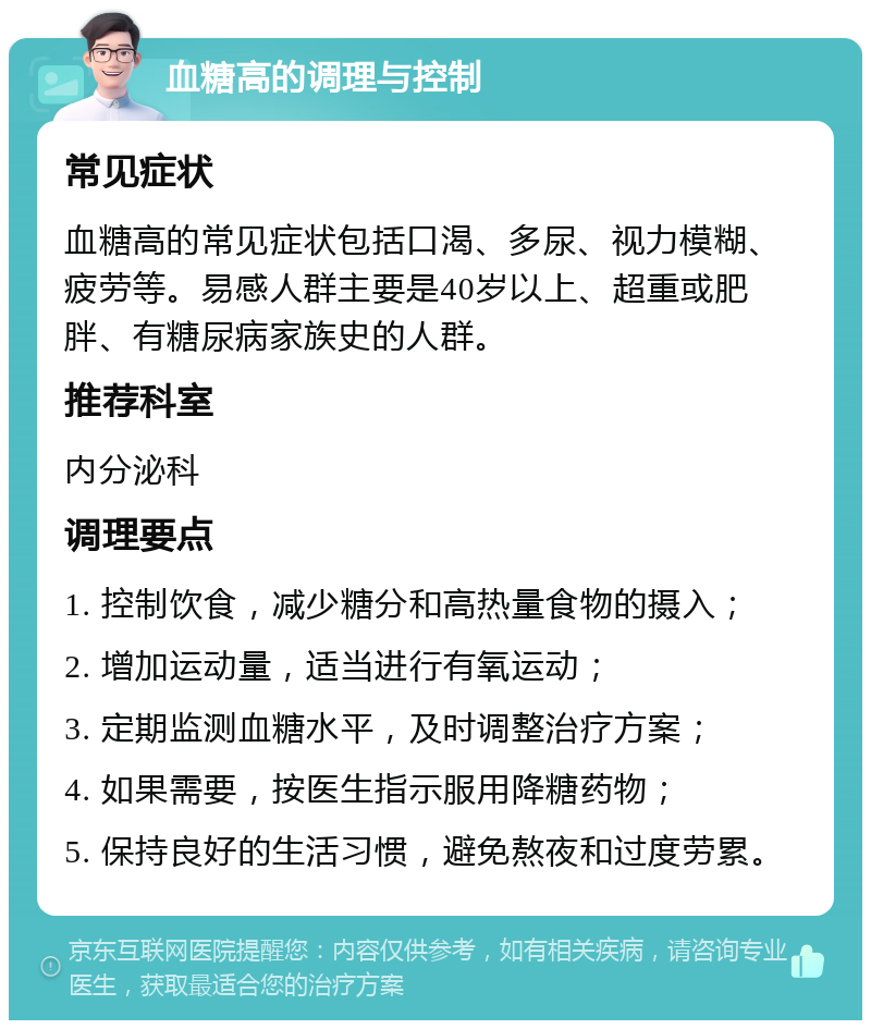 血糖高的调理与控制 常见症状 血糖高的常见症状包括口渴、多尿、视力模糊、疲劳等。易感人群主要是40岁以上、超重或肥胖、有糖尿病家族史的人群。 推荐科室 内分泌科 调理要点 1. 控制饮食，减少糖分和高热量食物的摄入； 2. 增加运动量，适当进行有氧运动； 3. 定期监测血糖水平，及时调整治疗方案； 4. 如果需要，按医生指示服用降糖药物； 5. 保持良好的生活习惯，避免熬夜和过度劳累。