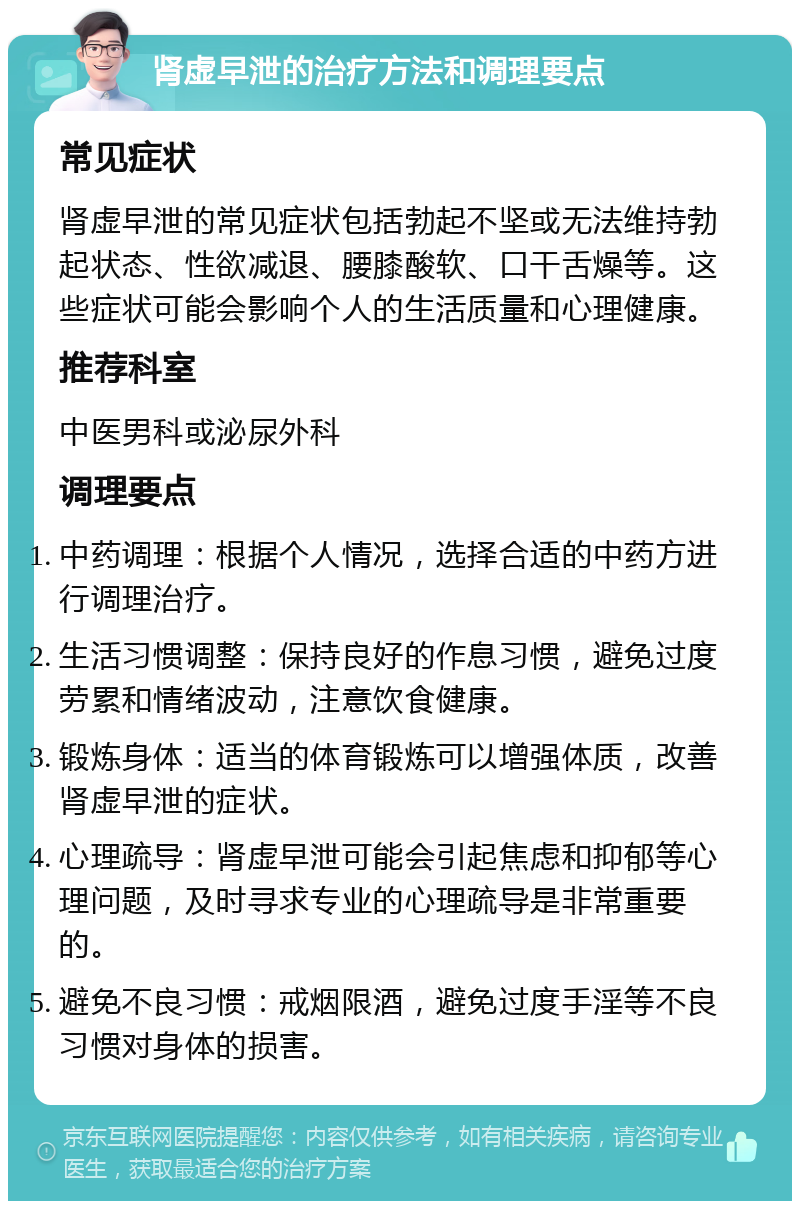 肾虚早泄的治疗方法和调理要点 常见症状 肾虚早泄的常见症状包括勃起不坚或无法维持勃起状态、性欲减退、腰膝酸软、口干舌燥等。这些症状可能会影响个人的生活质量和心理健康。 推荐科室 中医男科或泌尿外科 调理要点 中药调理：根据个人情况，选择合适的中药方进行调理治疗。 生活习惯调整：保持良好的作息习惯，避免过度劳累和情绪波动，注意饮食健康。 锻炼身体：适当的体育锻炼可以增强体质，改善肾虚早泄的症状。 心理疏导：肾虚早泄可能会引起焦虑和抑郁等心理问题，及时寻求专业的心理疏导是非常重要的。 避免不良习惯：戒烟限酒，避免过度手淫等不良习惯对身体的损害。