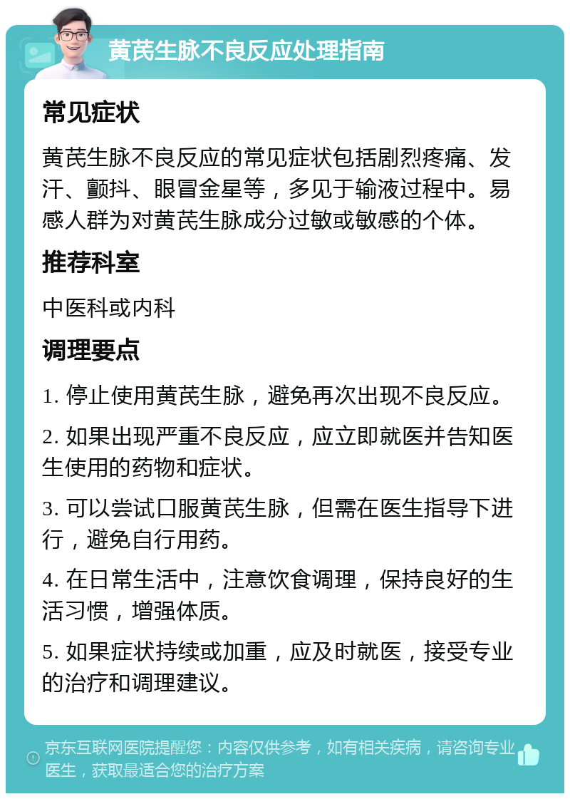 黄芪生脉不良反应处理指南 常见症状 黄芪生脉不良反应的常见症状包括剧烈疼痛、发汗、颤抖、眼冒金星等，多见于输液过程中。易感人群为对黄芪生脉成分过敏或敏感的个体。 推荐科室 中医科或内科 调理要点 1. 停止使用黄芪生脉，避免再次出现不良反应。 2. 如果出现严重不良反应，应立即就医并告知医生使用的药物和症状。 3. 可以尝试口服黄芪生脉，但需在医生指导下进行，避免自行用药。 4. 在日常生活中，注意饮食调理，保持良好的生活习惯，增强体质。 5. 如果症状持续或加重，应及时就医，接受专业的治疗和调理建议。