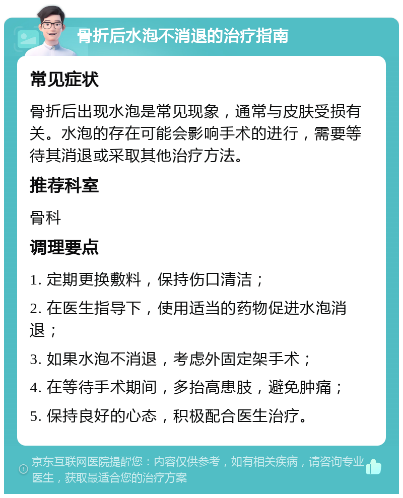 骨折后水泡不消退的治疗指南 常见症状 骨折后出现水泡是常见现象，通常与皮肤受损有关。水泡的存在可能会影响手术的进行，需要等待其消退或采取其他治疗方法。 推荐科室 骨科 调理要点 1. 定期更换敷料，保持伤口清洁； 2. 在医生指导下，使用适当的药物促进水泡消退； 3. 如果水泡不消退，考虑外固定架手术； 4. 在等待手术期间，多抬高患肢，避免肿痛； 5. 保持良好的心态，积极配合医生治疗。