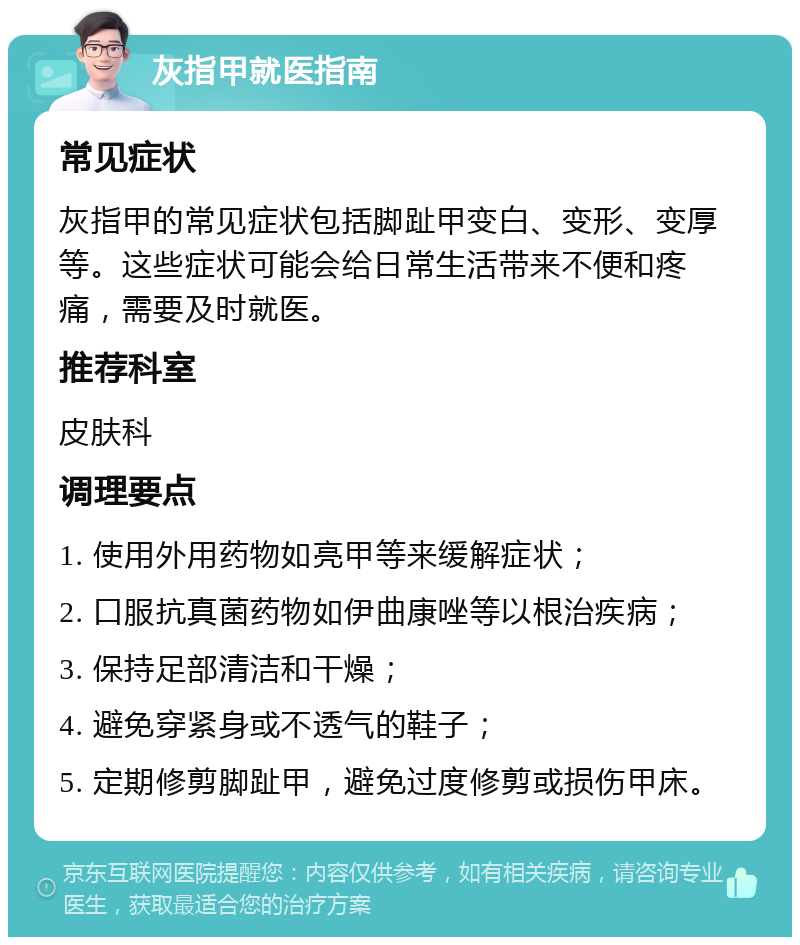 灰指甲就医指南 常见症状 灰指甲的常见症状包括脚趾甲变白、变形、变厚等。这些症状可能会给日常生活带来不便和疼痛，需要及时就医。 推荐科室 皮肤科 调理要点 1. 使用外用药物如亮甲等来缓解症状； 2. 口服抗真菌药物如伊曲康唑等以根治疾病； 3. 保持足部清洁和干燥； 4. 避免穿紧身或不透气的鞋子； 5. 定期修剪脚趾甲，避免过度修剪或损伤甲床。