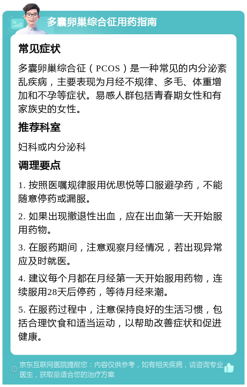 多囊卵巢综合征用药指南 常见症状 多囊卵巢综合征（PCOS）是一种常见的内分泌紊乱疾病，主要表现为月经不规律、多毛、体重增加和不孕等症状。易感人群包括青春期女性和有家族史的女性。 推荐科室 妇科或内分泌科 调理要点 1. 按照医嘱规律服用优思悦等口服避孕药，不能随意停药或漏服。 2. 如果出现撤退性出血，应在出血第一天开始服用药物。 3. 在服药期间，注意观察月经情况，若出现异常应及时就医。 4. 建议每个月都在月经第一天开始服用药物，连续服用28天后停药，等待月经来潮。 5. 在服药过程中，注意保持良好的生活习惯，包括合理饮食和适当运动，以帮助改善症状和促进健康。