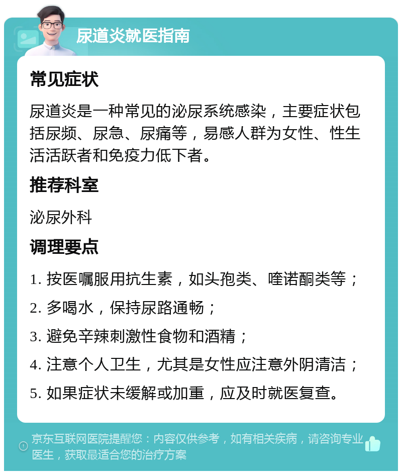 尿道炎就医指南 常见症状 尿道炎是一种常见的泌尿系统感染，主要症状包括尿频、尿急、尿痛等，易感人群为女性、性生活活跃者和免疫力低下者。 推荐科室 泌尿外科 调理要点 1. 按医嘱服用抗生素，如头孢类、喹诺酮类等； 2. 多喝水，保持尿路通畅； 3. 避免辛辣刺激性食物和酒精； 4. 注意个人卫生，尤其是女性应注意外阴清洁； 5. 如果症状未缓解或加重，应及时就医复查。