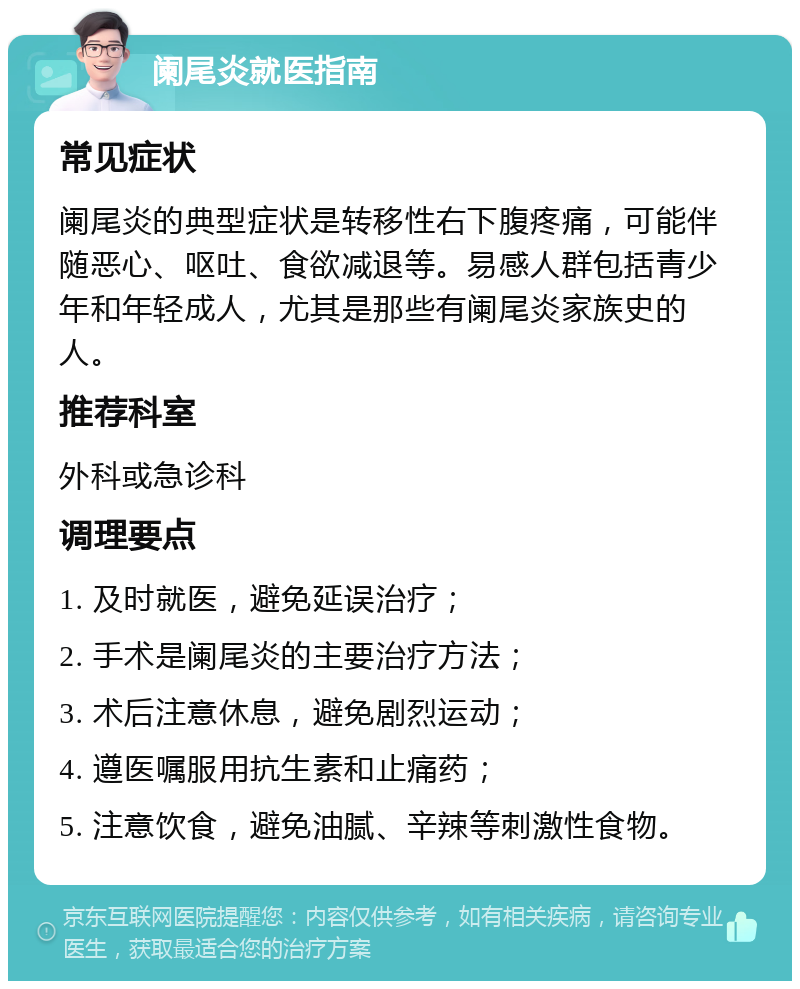 阑尾炎就医指南 常见症状 阑尾炎的典型症状是转移性右下腹疼痛，可能伴随恶心、呕吐、食欲减退等。易感人群包括青少年和年轻成人，尤其是那些有阑尾炎家族史的人。 推荐科室 外科或急诊科 调理要点 1. 及时就医，避免延误治疗； 2. 手术是阑尾炎的主要治疗方法； 3. 术后注意休息，避免剧烈运动； 4. 遵医嘱服用抗生素和止痛药； 5. 注意饮食，避免油腻、辛辣等刺激性食物。