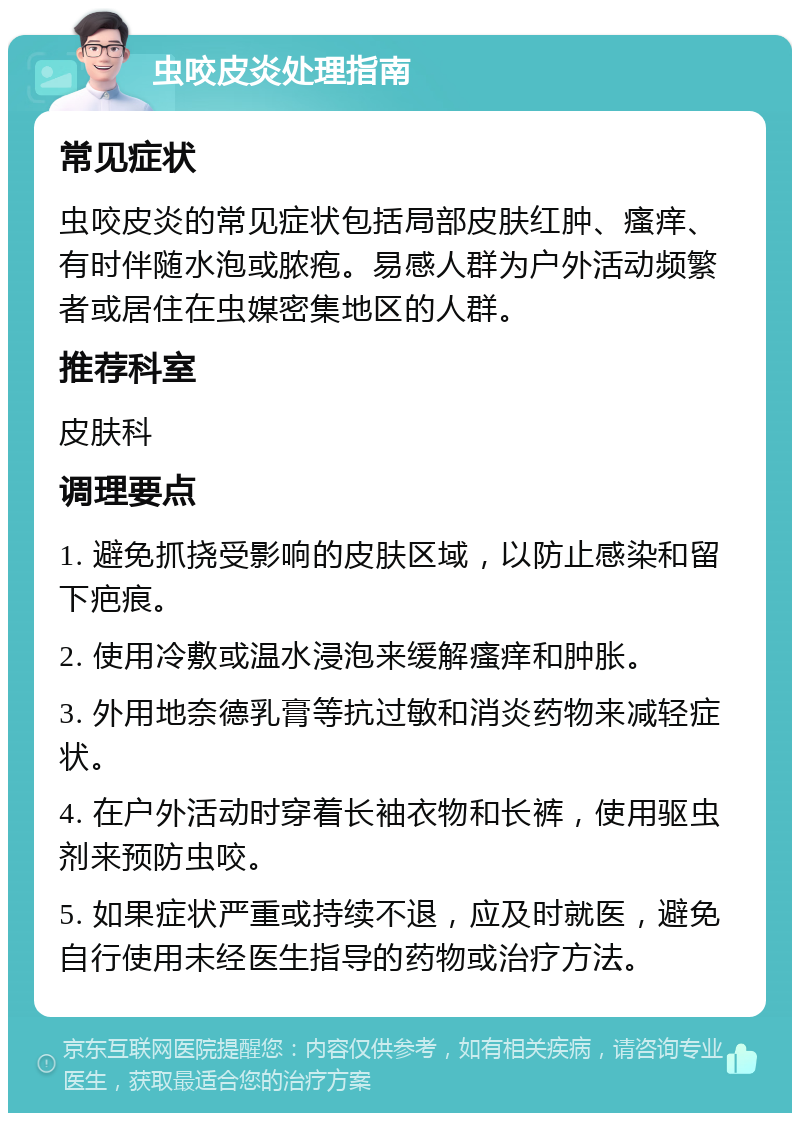 虫咬皮炎处理指南 常见症状 虫咬皮炎的常见症状包括局部皮肤红肿、瘙痒、有时伴随水泡或脓疱。易感人群为户外活动频繁者或居住在虫媒密集地区的人群。 推荐科室 皮肤科 调理要点 1. 避免抓挠受影响的皮肤区域，以防止感染和留下疤痕。 2. 使用冷敷或温水浸泡来缓解瘙痒和肿胀。 3. 外用地奈德乳膏等抗过敏和消炎药物来减轻症状。 4. 在户外活动时穿着长袖衣物和长裤，使用驱虫剂来预防虫咬。 5. 如果症状严重或持续不退，应及时就医，避免自行使用未经医生指导的药物或治疗方法。