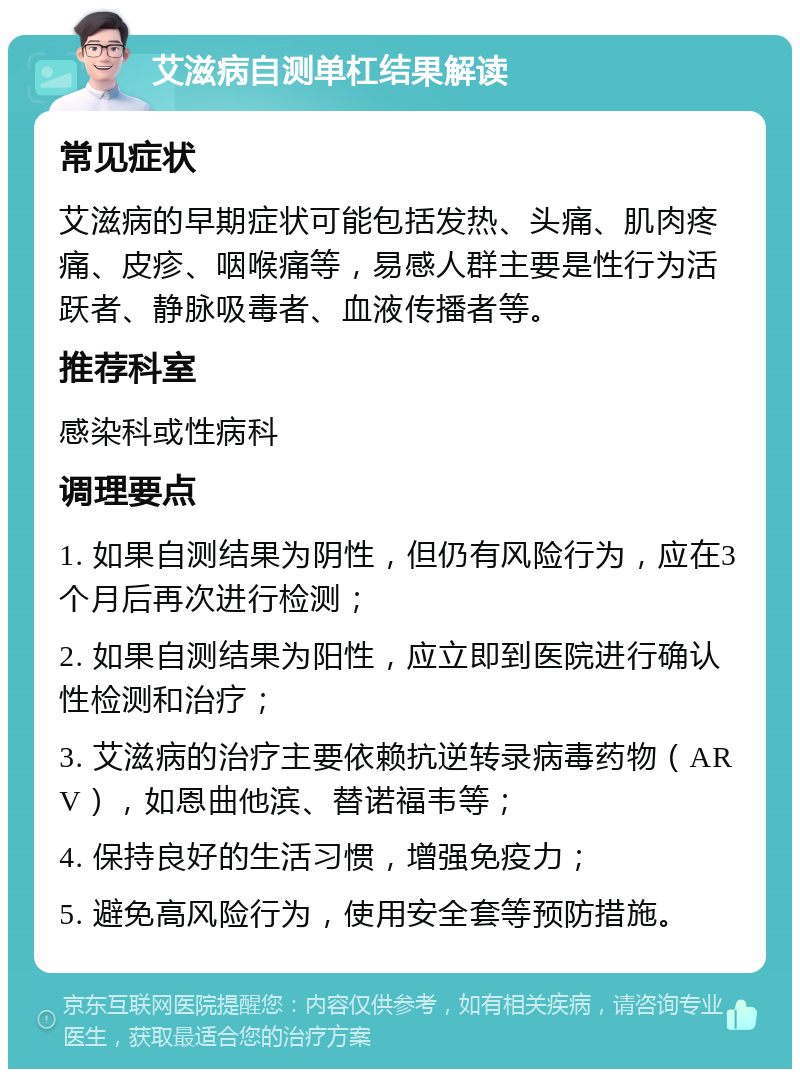 艾滋病自测单杠结果解读 常见症状 艾滋病的早期症状可能包括发热、头痛、肌肉疼痛、皮疹、咽喉痛等，易感人群主要是性行为活跃者、静脉吸毒者、血液传播者等。 推荐科室 感染科或性病科 调理要点 1. 如果自测结果为阴性，但仍有风险行为，应在3个月后再次进行检测； 2. 如果自测结果为阳性，应立即到医院进行确认性检测和治疗； 3. 艾滋病的治疗主要依赖抗逆转录病毒药物（ARV），如恩曲他滨、替诺福韦等； 4. 保持良好的生活习惯，增强免疫力； 5. 避免高风险行为，使用安全套等预防措施。