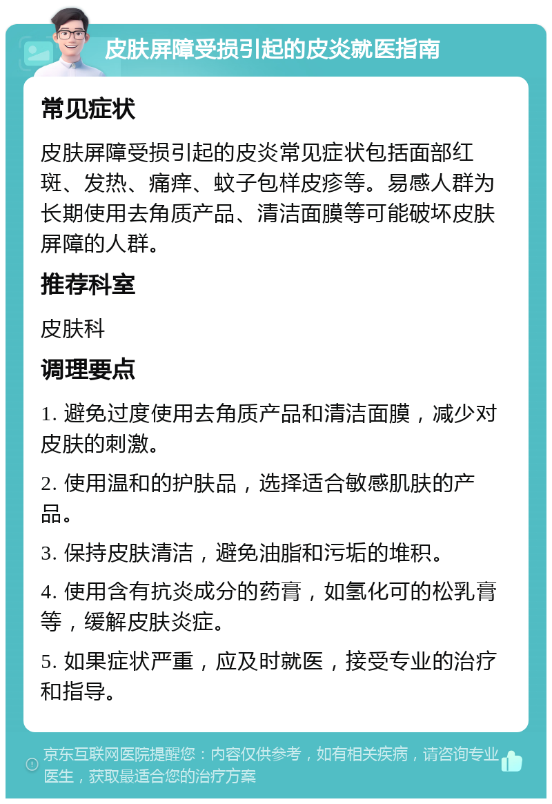 皮肤屏障受损引起的皮炎就医指南 常见症状 皮肤屏障受损引起的皮炎常见症状包括面部红斑、发热、痛痒、蚊子包样皮疹等。易感人群为长期使用去角质产品、清洁面膜等可能破坏皮肤屏障的人群。 推荐科室 皮肤科 调理要点 1. 避免过度使用去角质产品和清洁面膜，减少对皮肤的刺激。 2. 使用温和的护肤品，选择适合敏感肌肤的产品。 3. 保持皮肤清洁，避免油脂和污垢的堆积。 4. 使用含有抗炎成分的药膏，如氢化可的松乳膏等，缓解皮肤炎症。 5. 如果症状严重，应及时就医，接受专业的治疗和指导。