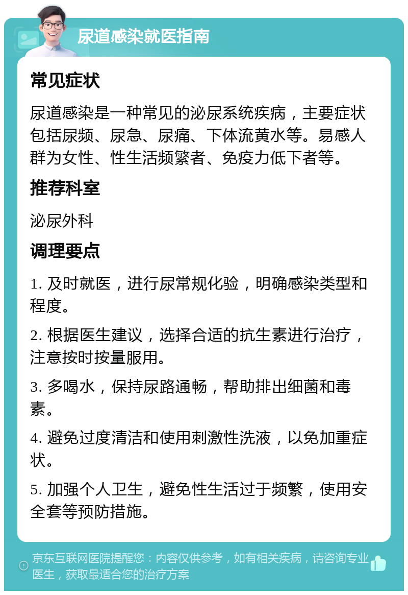 尿道感染就医指南 常见症状 尿道感染是一种常见的泌尿系统疾病，主要症状包括尿频、尿急、尿痛、下体流黄水等。易感人群为女性、性生活频繁者、免疫力低下者等。 推荐科室 泌尿外科 调理要点 1. 及时就医，进行尿常规化验，明确感染类型和程度。 2. 根据医生建议，选择合适的抗生素进行治疗，注意按时按量服用。 3. 多喝水，保持尿路通畅，帮助排出细菌和毒素。 4. 避免过度清洁和使用刺激性洗液，以免加重症状。 5. 加强个人卫生，避免性生活过于频繁，使用安全套等预防措施。